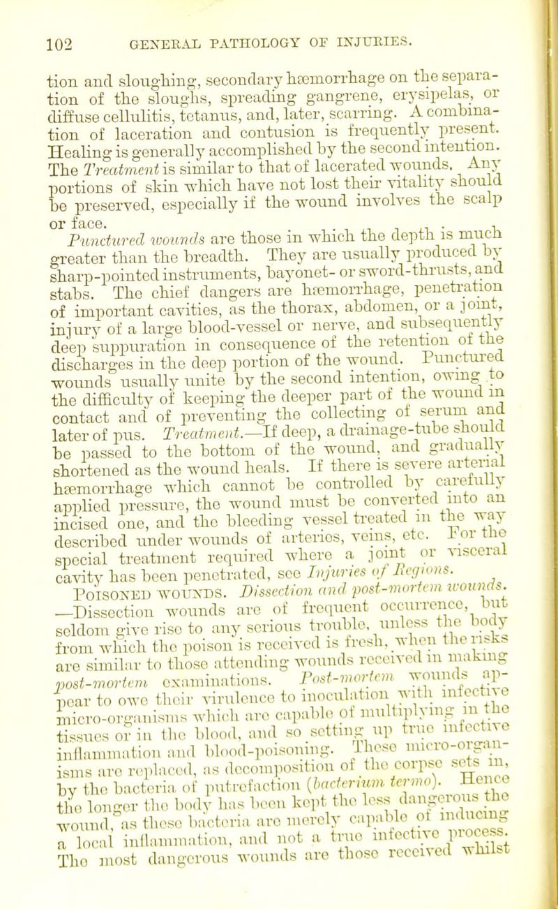 tion and sloughing, secondary htemorrliage on the separa- tion of the sloughs, spreading gangrene, erysipelas, or diffuse cellulitis, tetanus, and, later, scarring. A combina- tion of laceration and contusion is frequently present. Healing is generally accomplished by the second intention. The Treatments similar to that of lacerated wounds. Any portions of skin which have not lost theii- vitabty should be preserved, especially if the wound involves the scalp or f cLCG Punctured wounds are those in which the depth is much greater than the breadth. They are usually produced bv sharp-pointed instruments, bayonet- or sword-thrusts, and stabs. The chief dangers are ha?moiThage, penetration of important cavities, as the thorax, abdomen or a join., injury of a large blood-vessel or nerve, and subsequentiy deep suppuration in consequence of the retention ot the discharges in the deep portion of the wound. 1 unctui-ecl wounds usually unite by the second intention, owing to the difficulty of keeping the deeper part of the woimd in contact and of preventing the collecting ot serum and later of pus. Treatment.^U deep, a drainage-tube should be passed to the bottom of the wound, and graduallv shortened as the wound heals. If there is severe artenal hEemorihagc which cannot be controlled by careluLiy applied pressure, the wound must be converted into an incised one, and the bleeding vessel treated m the way described under wounds of arteries, veins, etc. ± or tlie special treatment required where a joint or ^asccral ca^dty has been penetrated, sec Injuries vf Jxegwns. PoisONEU woirxDS. Dissection and post-mortem icounds. -Dissection wounds are of frequent occurrence but seldom give rise to any serious trouble, unless the body from which the poison is received is fresh, when theri^k^ are similar to those attending wounds received m makmg post-mortem examinations. Fost-mortem wounils ap- pear to owe their virulence to inoculation with ^toctn e micro-organisms wbi..h arc capable Of multiplying m the tissues or in the blood, and so setting np true infective inllammation and blood-poisoning. Those micro-o gan- sms are replaced, as decomposition of the corpse sets n by the bact.!ria of putrefaction {haetermm termo). Henco tl longer the bod^ has been kept the ^^^^^^^f^J^ woiuid, as these bacteria arc merely capable ot nulucm rCii inflammation, and not a true ^^^^^^^'^^ZIZ^ll The most dangerous wounds are those received whilst