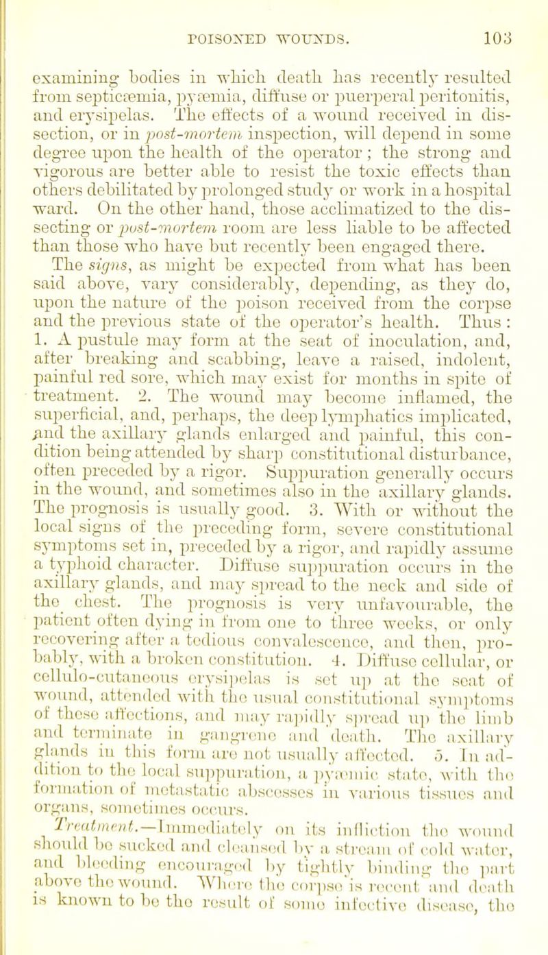 examining bodies in which death has recently resulted from septictemia, jjvfemia, diffuse or puerperal peritonitis, and erj'sipelas. The effects of a wound received in dis- section, or in post-mortem inspection, will depend in some degree upon the health of the operator; the strong and ^•igorous are better able to resist the toxic effects than others debilitated by prolonged study or work in a hosi>itaI ward. On the other hand, those acclimatized to the dis- secting or pust-mortevi room are less liable to be affected than those who have biit recently been engaged there. The signs, as might be expected from -^'hat has been said above, A-arj' considerably, depending, as they do, upon the nature of the poison received from the corpse and the previous state of the operator's health. Thus : 1. A pustule may form at the seat of inoculation, and, after breaking and scabbing, leave a raised, indolent, i:)ainful red sore, which maj- exist for months in spite of treatment. 2. The wound may become inflamed, the superficial, and, perhaps, the deep Ij-mijhatics implicated, ^nd the axillai'y glands enlarged and painful, this con- dition being attended by sharp constitutional disturbance, often preceded by a rigor. Suppui'ation generally occurs in the woimd, and sometimes also in the axillary glands. The prognosis is usually good. 3. With or without the local signs of the preceding form, severe constitutional symptoins set in, preceded by a rigor, and rapidly assume a typhoid character. Diffuse sujjpuration occurs in the axillary glands, and iiiay spread to the neck and side of the_ chest. The prognosis is very unfavourable, the patient often dying in from one to three weeks, or only recovering after a tedious convalescence, and then, pro- bably, with a broken constitution. 4. Diffuse cellular, or cellulo-cutanoous orysi])eliis is sot up at the seat of wound, atttrndod witli the usual constitutional symptoms of those atVoctions, and may ra,pidly sjiroad up the limb and terminate in gangreno and 'death. The axillary glands m this form are not usually atfoeted. o. In ad- dition to the local sui^puration, a pya^uic state, with the formation of metastatic! abscesses lu various tissues and organs, sometimes occurs. 2'm(<//)7'/)<. —Immodiatoly on its inlliction the wound should 1)0 sucked and clea,nsed by a stream of cold water, and bleeding encourag(!d l)y t'ightlv binding the ])art above the wound. Where the corpso'is recent' and deatli IS known to be the result of some infective disease, tho