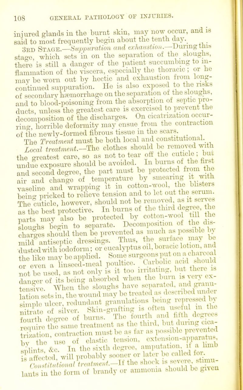 injured glands in tlie burnt skin, may now occur, and is? said to most frequently begin about the tenth day._ 3rd St^GH.—Suppuration and exhaustion.—Uuxmg this stao-e, which sets in on the separation of the_ sloughs, thei-e is still a danger of the patient succumbing to in- flammation of the viscera, especially the thoracic ; or he may be worn out by hectic and exhaustion from long- continued suppuration. He is also exposed to the risks of secondary htemorrhage on the separation of the slougli^, and to blood-poisoning from the absorption of septic pro- ducts, unless the greatest care is exercised to prevent the decomposition of the discharges. On cicatrization occnr- rino- horrible deformity may ensue from the contraction of the newly-formed fibrous tissue m the scars The Treatment must be both local and constitutional. Local treatment.-The clothes should be removed with the greatest care, so as not to tear oft the cuticle; hnz undue exposure should be avoided. In buims of the fir.t and second degree, the part must be protected fi-om the air and change of temperature by smearing it with vaseline and wrapping it in cotton-wool, the bhsters bein- pricked to relieve tension and to let out the serum. The cuticle, however, should not be removed as it serves as the best protective. In burns of the third degree, the pai-ts may also be protected by cotton-woo trll he sfouo-hs begin to separate. Decomposition of the dis- chS-ges should then be prevented as much as possible by Shf antiseptic dressings. Thus, tl^e -irtaco may be ■dustedwith iodoform; or eucalyptus oil. boracic lotion, and the like may be a]n)lied. Some surgeons put on a charcoa or even a inseed-meal poultice. . Carbohc -^cid shou d not be used, as not ouly is it too irritating, but there s SaLerof i s being absorbed when the burn is very ex- tensh-e. When the sloughs have separated, and gram - latioii sets in, the wound may be treated as described under Smple Seer redundant granulations bouig repressed by ■iln/p of slvcr Skin-graftimj is often useful m the Wh c o'n-ee oi b mis. The fourth and iifth. degrees ?e diVfe san,e treatment as the third, but durmg cica- S t on contraction must be as far as possible prevented tv the use of elastic tension, extension-appar.atus Slints?&c. In the sixth degree, .ampu ation i a bmb Sected will probably sooner or lat.n- bo called for. lt^JMLnnreat.ne]>t.-U the shock -vere^ stou- Pints in the form of brandy or ammonia should be given