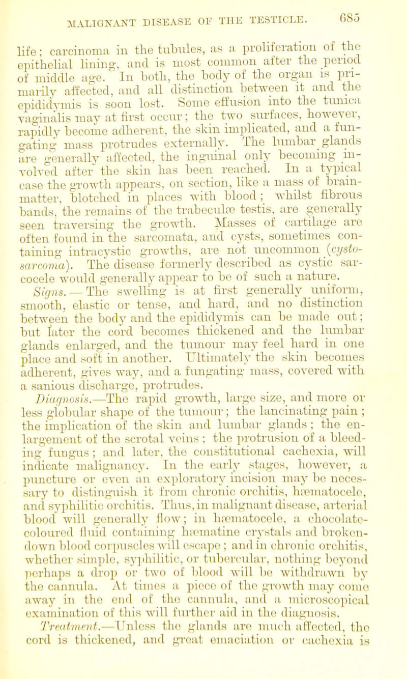 JIALIGK-.US-T DISEASE OF THE TESTICLE. 68d life; carcinoma in the tnlmles, as a proliferation of tlio epithelial lining, and is most common after the period of middle age. In both, the hodj^ of the organ is pri- marily- affected, and all distinction hetiiveen it and the epididymis is soon lost. Some eifusion uito the tunica vaginalis may at first occur; the two surfaces, however, rapidly become adherent, the skin implicated, and a fun- gating mass protrudes externally. The lumbar_ glands are g^snerally affected, the inguinal only becouung in- volved after the skin has been reached. In a typical case the growth appears, on section, like a mass of bram- matter, blotched in places with blood ; whilst fibrous bands, the remains of the trabeculte testis, are generally seen traversing the growth. Masse.s of cartilage arc often found in the sarcomata, and cysts, sometimes con- taining intracystic growths, are not uncommon _(f//sio- mrcoma). The disease formerly described as cystic sar- cocele would generally appear to bo of such a nature. Signs. — Tlie swelling is at first generally uniform, smooth, elastic or tense, and hard, and no distinction between the body and the epididymis can be made out; but later the cord becomes thickened and the lumbar glands enlarged, and the tumour may feel hard in one jDlace and soft in another. Ultimately the skin becomes adherent, gives way, and a fungating mass, coA'erod with a sanious discharge, protrudes. Diagnosis.—The rapid growth, large size,_ and more or less globular shape of the tumour; the lancinating pain ; the implication of the skin and lumbar glands ; the en- largement of the scrotal veins ; the iirotrusiou of a bleed- ing fungus; and later, the constitutional cachexia, will indicate malignancy. In the early stages, however, a puncture or even an exploratory incision may be neces- sary to distinguish it from chronic orchitis, hipmatocelo, and syjihiHtic orchitis. Thus, in malignant disease, arterial blood will generally flow; in hiematocele, a chocolate- coloured lluid containing hiomatino crystals and broken- down blood coi|)usclcs will cscajK!; and in chronic orchitis, whether simple, syjihilitic, or tubercular, nothing beyond porhai^H a drop or two of blood will be withdrawn by the cannula. At times a piece of the growth may conio away in the end of the cannula, and a microscopical examination of this will further aid in the diagnosis. Trmtmfvt.—Unless the gla.nds are much affected, tho cord is thickened, and great emaciation or cachexia is