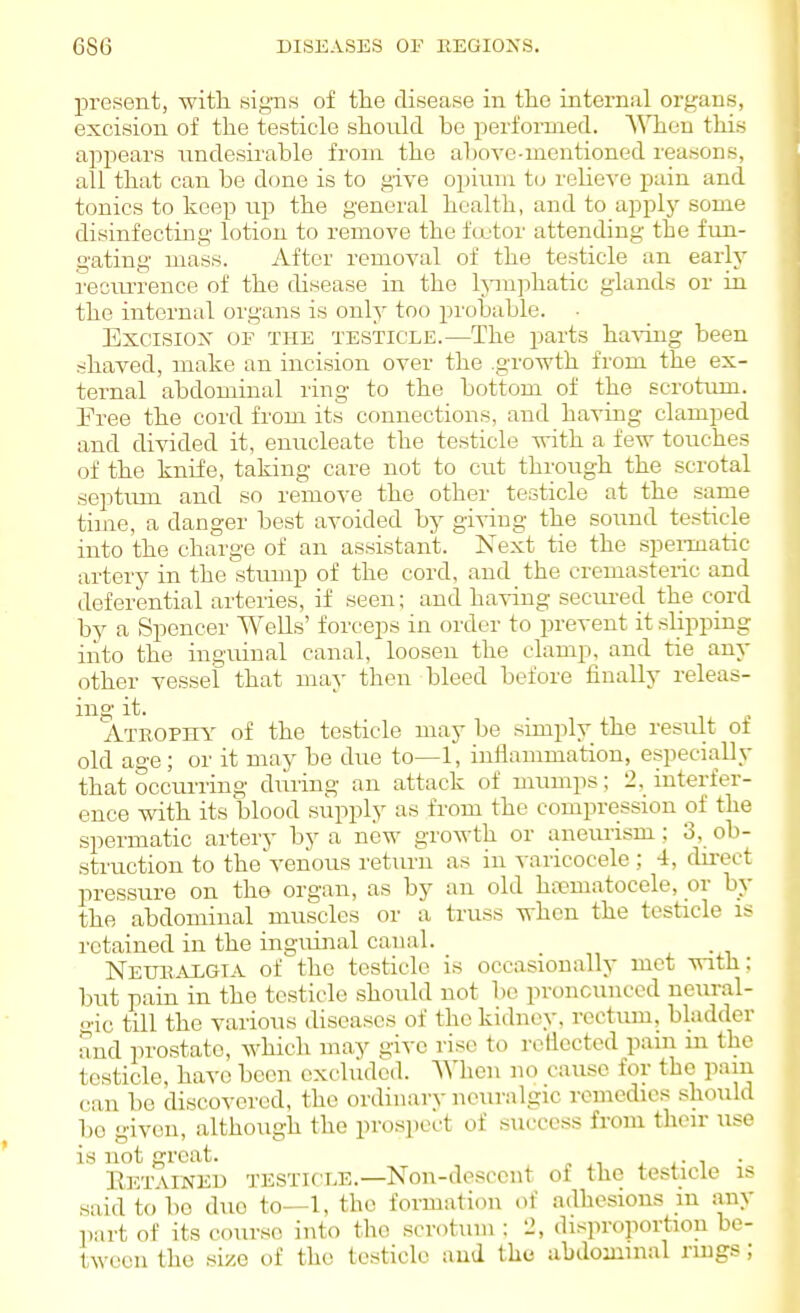 present, with signs of the disease in the internal organs, excision of the testicle shonld bo performed. When this appears undesirable from the above-mentioned reasons, all that can be done is to give opium t(j reheve pain and tonics to keep up the general health, and to applj-- some disinfecting lotion to remove the fcx'tor attending the fun- gating mass. After removal of the testicle an early I'ecim-ence of the disease in the Ipnjihatic glands or in the internal organs is onl}' too pi'obable. ■ Excisiox OF THE TESTICLE.—The parts having been shaved, make an incision over the .growth from the ex- ternal abdominal ring to the bottom of the scrotum. Free the cord from its connections, and having clamped and divided it, enucleate the testicle with a few touches of the knife, taking care not to cut through the scrotal septum and so remove the other testicle at the same time, a danger best avoided by giving the sound testicle into the charge of an assistant. Next tie the spei-matic artery in the stump of the cord, and the cremasteric and deferential arteries, if seen; and having secui-ed the cord by a Spencer Wells' forceps in order to prevent it slipping into the inguinal canal, loosen the clamp, and tie any other vessel that may then bleed before finally releas- ing it. 11' Atrophy of the testicle may be simply the result of old age; or it may be due to—1, inflammation, especiaUy that occurring during an attack of mumps; 2, mterfer- ence with its blood supply as from the compression of the spermatic artery by a new growth or aneurism ; 3, ob- struction to the'venous return as in varicocele ; 4, dii-ect pressure on the organ, as by an old hnematocele, or by the abdominal muscles or a truss when the testicle is retained in the ingiunal canal. Neuiialgta of the testicle is occasionally mot with; but pain in the testicle should not be proncuiiccd neiiral- gic till the various diseases of the kidney, rectimi, bladder and prostate, which may give rise to rellected pam m the testicle, have been excluded. When no cause for the pam can be discovered, the ordinary neuralgic remedies should be given, although the prospect of success from their use is not great. . ^ E]CT ViNKD TESTirr-E.—Non-descent of the testicle is said to be due to—1, the formation of adhesions in any part of its course into the scrotum : 2, disproportion be- tween the size of the testicle and the abdominal ruigs;