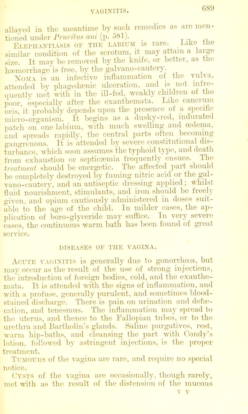 VAGINITIS. allayoil in tbo meantime hj such remedies as arc men- tioned under Pruritus ani (p. uSl). _ t -i +i Elepii vNTiASis OF THE LABIU-M IS rare. -lalie tne similar condition of the scrotum, it may attam a large size. It may be removed by tlio knife, or better, as the hfemorrhage'is free, bv the galvano-cautery. Noma is an infective infiammatiou of the vulva, attended by phagedeenic uk^.eration, and is not mfre- tiuentlv mot with in the ill-fed, weakly children of the poor, especiallv after the exanthemata. Like cancrum oris, it probabiv depends upon the presence of a specific micro-organism. It begins as a dusky-red, indurated patch on''one lahium, with much swelling and tt'dema, and spreads rapidly, the central parts often bocomrng gangrenous. It is attended by severe constitutional dis- turbance, which soon assumes the typhoid type, and deatli from exhaustion or septicremia freqnenth ensues. The treatment hihould be energetic. The affected part should be completely destroyed by fuming nitric acid or the gal- vano-cautery, and an antiseptic dressing applied; \thilst fluid nouri.shment, stimulants, and ii'on should be freely given, and opium cautiously administered in doses suit- able to the age of the child. In milder cases, the ap- plication of boro-glyceride may suffice. In very severe the continuous warm bath has been found of great cases ser\-ice DI.SEASES OF THE VAGINA. Acute vaginitis is generally due to gonorrha'a, but may occur as the result of the use of strong injections, the introduction of foreign bodies, cold, and the exanthe- mata. It is attended with the signs of infiammation, and with a profuse, generally ])urulont, and sometimes blood- stained discharge. There is pain on urina,tion and defic- cation, and tenesmus. The inHaminatiou may s])read to the uterus, and thence to the Pallo])ia,n tubes, or to the urethra and Bartholin's glands. Haline purgatives, rest, warm hii)-baths, and cleansing tlie part with Oondy's lotion, followed by astringent injections, is the proper treatment. TuJlOUItS of the vagina are rare, mid recpiire no s]iecial notice. (Jysts of th(! vagina iire occasionally, (hough rarely, met with as the result of the distension of the mucous Y Y