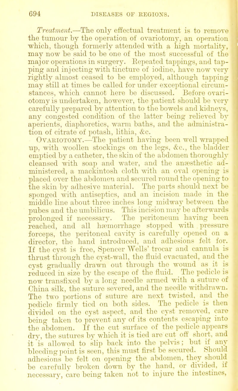 Treatment.—The only effectual treatment is to remove the tumour by the oi^eration of ovariotomy, an operation which, though formerly attended with a high mortalit}-, may novi^ be said to be one of the most successful of the major operations in surgerj\ Eepeated tapijings, and tap- j)ing and injecting with tincture of iodine, have now very rightly almost ceased to be employed, although tapping may still at times be called for under exceptional circum- stances, which cannot here bo discussed. Before ovari- otomy is undertaken, however, the patient should be very carefuUjr prepared by attention to the bowels and kidneys, any congested condition of the latter being relieved by aperients, diaphoretics, warm baths, and the administra- tion of citrate of potash, lithia, &c. Ovariotomy.—The patient having been well wrajiped up, with woollen stockings on the legs, &c., the bladder emptied by a catheter, the skin of the abdomen thoroughly cleansed with soap and water, and the ancesthetic ad- ministered, a mackintosh cloth with an oval opening is placed over the abdomen and secured round the opening to the skin by adhesive material. The jiarts should next be sjionged with antiseptics, and an incision made in the middle line about three inches long midway between the pubes and the iinibilicus. This incision may be afterwards prolonged if necessary. The peritoneum having been reached, and all hsomorrhage stopped with pressure forceps, the peritoneal cavity is carefully opened on a director, the hand introduced, and adhesions felt for. If the cyst is free. Spencer Wells' troear and cannula is thrust through the cyst-wall, the fluid evacuated, and the cyst gradually drawn out throTigh the wound as_ it is reduced in size by the escape of the fluid. The pedicle is now transfixed by a long needle armed with a suture of China silk, the stituro severed, and the needle withdrawn. The two portions of suture are next twisted, and the pedicle hrmly tied on lioth sides. The pedicle is then divided on the cyst aspect, and the cyst removed, care being taken to prevent any of its contents escaping into the abdonaen. If the cut surface of the pedicle ap]iears dry, the suttires by which it is tied are cut off short, and it is allowed to .slip back into the pelvis; but if any bleeding\wu\t is seen, this nuist first be .seciu-ed. Should adhesions be felt on o])(nnng the abdomen, they should bo carefully broken down by the hand, or divided, if }iccessary, care being taken not to injure the intestines,