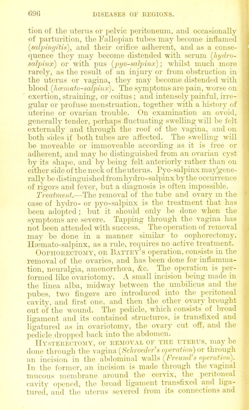 tion of the \iteru8 oi' pelvic peritoneum, and occawioually of parturition, the Eallopian tubes maj^ become inflamed [salpingit-is), and their oiifice adherent, and an a conse- quence they may become distended with serum {Jiych-o- saljjinx) or with pus [pyo-salpinx); whilst much more rarely, as the result of an injurj^ or from obstruction in the uterus or vagina, they may become distended witli blood {hamato-salpinx). The sjnnptoms are pain, worse on exertion, straining, or coitus ; and intensely j^ainful, irre- gular or profuse menstruation, together with a history (ji uterine or ovarian trouble. On examination an ovoid, generally tender, perhaps fluctuating swelling will be felt externally and through the roof of the vagina, and on both sides if both tubes are affected. The swelling will be moveable or immoveable according as it is free or adherent, and may bo distingiushed fi-om an ovarian cyst by its shape, and bj^ being felt anteiiorly rather than on either side of the neck of the uterus. Pyo-salpinx may|gene- rally be distinguishedfromhydro-salpinxbythe occurrence of rigors and fever, but a diagnosis is often impossible. Treatment.—The removal of the tube and ovary m the case of hydro- or pj'o-salpinx is the treatment that has been adopted; but it should only be done when the symptoms are severe. Tapping through the vagina has not been attended with success. The operation of removal may be done in a manner similar to oophorectomy. Hajmato-salpinx, as a rvrle, requires no active treatiiient. Oophorectomy, or Battey's operation, consists in the removal of the ovaries, and has been done for inflamma- tion, neuralgia, amenorrha^a, iSrc. The oiieration is ]3er- formed like ovariotomy. A. small incision being made in the linea alba,, midwiiy between the umbilicus and the pubes, two fingers are introduced into the ]ieritoneal cavity, and first one, and then the other ovary brought out of the wound. The pedicle, wliich consists of broad ligament and its contained structures, is transfixed and ligatured as in ovariotomy, the ovary cut off, and the pedicle drojiiicd back into th(- abdonuni. llYs'i'ERECTOMV, or REMOVAL OF THE XTEurs. maybe done through the vagina {Schroedrr's o/ieratiou) or through an incision'in the abdominal v>-.\\U {Freuud's operution). In the former, an incision is made through the vagnial mucous membrane aroiuid the cervix, the pcntonoal cavity ojuMied, the broad ligament transfixed and liga- ture(i, and tlie uterus severed from its conn(M-tions and