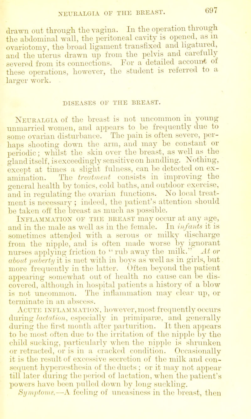 NEUK^VLGIA Ol' THE BREAST. drawn out through the vagina. In the operation through the ahilominal wall, the peritoneal cavity is opened, as in ovariotomy, the broad ligament transfixed and ligatured, and the uterus drawn up from the pelvis and carefully .severed from its connections. For a detailed account of these operations, however, the student is referred to a larger work. DISEASES OF THE BREAST. Xeuralgia of the breast is not uncommon in young unmarried women, and appears to be frequently due to some ovarian disturbance. The pain is often severe, per- haps shooting down the arm, and may be constant or periodic; whilst the skin over the breast, as well as the gland itself, is exceedingly sensitive on handling. Nothing, except at times a Hligli't fulness, can l)e detected on ex- amination. The treatnieiit consists in improving the general health by tonics, cold baths, and fiutdoor oxw'cise, and in regulating the ovarian functions. No local treat- ment is necessary ; indeed, the patient's attention should be taken off the breast as much as possible. Inflammation of the breast may occur at any age, and in the male as well as in the female. In iiij'uiits it is sometimes attended with a serous or milky discharge from the nipple, and is often made worse by ignorant nurses applying friction to  rub a-way the inilk._ At or about jiiiherty it is met with in boys as well as in girls, but more frequently in the latter, (')ften beyond the patient appearing somewhat out of h(\'ilth no cause can be dis- covered, altliough in hos])ital ])atients a history of a Idow is not uncommon. 'J'lie inHannnation mny clear uj), (u- terminate in iin abscess. Acute inflammation, however,most frequently occurs during ludatioii, ospecia,lly in ])rimi])ara^, and generally during the first month after parturition. It tlion ap])ears to be most often due to thi; irritation of tlu! ni]q)le by the child sui'kiiig, ])a,rticularly when tlie nipjde is shrunken or retra,cted, or is in a crackt^d condition. Occasionally it is the result of excessive secretion of the milk and con- se([uent hypera'sthesia of the ducts ; or it may not appear till later during thejieriod of lactation, when the ])ationt's powers have been pulled down l)y long suckling. Sjjtiiiitorii/'.—A feeling of uneasiness in tln^ breast, then