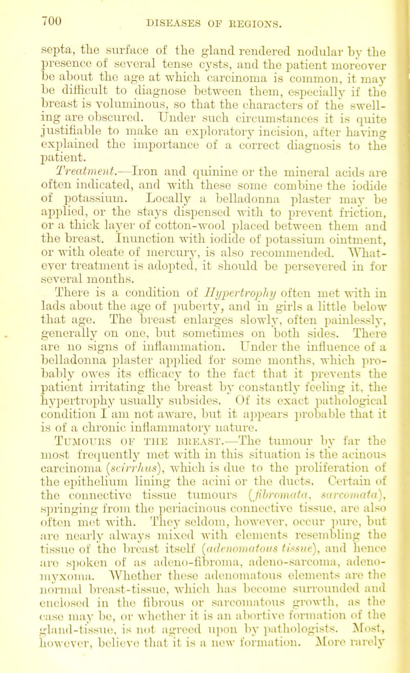 septa, tlie surface of the gland rendered nodular hy tlie presence of several tense cysts, and the patient moreover bo about the age at which carcinoma is common, it may be ditlicult to diagnose between them, especially if the bi'east is voluminous, so that the characters of the swell- ing are obscured. Under such circumstances it is quite justifiable to make an exploratorj' incision, after having explained the importance of a correct diagnosis to the patient. Treatmoit.—Iron and quinine or the mineral acids are often indicated, and with these some combine the iodide of potassium. Locally a belladonna plaster maj' be applied, or the stays dispensed with to prevent friction, or a thick layer of cotton-wool placed between them and the breast. Inunction with iodide of potassium ointment, or with oleate of mercury, is also recommended. What- ever treatment is adopted, it should be persevered in for several months. There is a condition of Hypertrophy often met with in lads about the age of puberty, and in girls a little below that age. The breast enlarges slowly, often painlessly, generally on one, but sometimes on both sides. There are no signs of inflammation. Under the influence of a belladonna jjlaster applied for some months, which pro- bably owes its efficacy to the fact that it prevents the patient iriitating tlie breast by constantly feeling it, the hyperti'ophy usualljr subsides. Of its exact pathological condition I am not aware, hui it ajipears jirobable that it is of a chronic inflammatory nature. TuMOi'iiS OF THE liHEAST.—The tumolu' by far the most fre(|uentl}' met with in this situation is the acinous carcinoma [srirrhm), which is due to the i)roliferation of the epithelium lining the acini or the ducts. Cci-faiu of the connective tissue tumours [jihronuda. sarcontafa), sjninging from the jjeriacinoiis connective tissue, are also often met with. They seldom, howm-or, occur jnu-c, but are nearly always mix(>d with elements resembling the tissue of the breast itself {<i(/)iii»]i(ifiiiis iiasiic), and hence are s])oken of as ach'uo-libroma. adeno-sarcoma, adeno- myxoma,. Whether these ad(!iiomatous olonients are tlio noi'Hial breast-tissue, which has become siu-rounded and enclosed in the fibrous or sarcomatous growth, as the case may be, or whether it is iux abortive formation of the gland-tissiH!, is not agreed njion by ])athologists. Most, liowever, bi'lieve tliat it is a new formation. More rarely