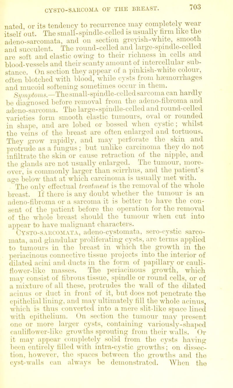 CYSTO-SAllCOMA OF THE BREAST. nated, or its tendency to recurrence may completely wear itself out. The small-spindle-celled is usually tirm like the adeno-sarcomata, and on section greyish-white, smooth and succulent. The round-celled and large-spmdle-celled are soft and elastic owing to their richness in cells and blood-vessels and their scanty amount of intercellular sub- stance. On section they appear of a pinkish-white colour, often blotched with blood, while cysts from hcemorrhages and mucoid softening sometimes occur in them. Si/mptoms—Tha small-spindle-celled sarcoma can hardly be diagnosed before removal from the adeno-fibroma and adeno^sarcoma. The large-spindle-celled and round-celled varieties form smooth elastic tumours, oval or rounded in shape, and are lobed or bossed when cystic; whilst the veins of the breast are often enlarged and tortuous. They grow rapidly, and may perforate the skin and protrude as a fungus ; but imlike carcinoma they do not infiltrate the skin'or cause retraction of the nipple, and the glands are not usually enlarged. The tumour, more- over, is commonly larger thiin scirrhus, and the patient's age below that at which carcinoma is usually met with. '^The only eifectual treatment is the removal of the whole breast. If there is any doubt whether the tumom^ is an adeno-fibroma or a sarcoma it is better to have the con- sent of the patient before the operation for the removal of the whole breast should the tumour when cut into appear to have malignant characters. Cysto-saiicomata, adcuo-cystomata, sero-cystic sarco- mata, and glandular proliferating cysts, are terms applied to tumours in the breast in which the growth in the periacinous connective tissue projects into the interior of dilated acini and ducts in the form of ])a,pillary or cauli- Howor-like masses. The periacincnis growth, which may consist of fibrous tissue, spindle or round cells, or of a mixture of all these, protrudes the wall of the dilated acinus or duct in front of it, but does not peiiotra,to the epithelial lining, and may ultimately fill the whole acinus, which is thus converted into a mere slit-like space lined with epithelium. On section the tumour may ])resent one or more larger cysts, containing variousiy-sha])ed caulillower-like growths sprouting from their walls. Or it may appear completely solid from the cysts having boon entirely filled with intra-cystic growths'; on dissec- tion, however, the spaces between the growths and the cyst-walls can always bo demonstrated. When the
