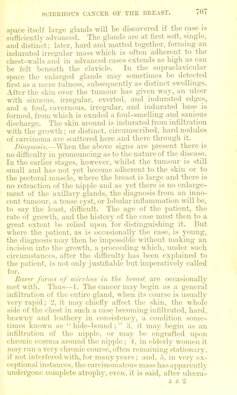 space itself lai-o'c glands vnll be disco^-ered if the case is sufRcientlv advanced. The giands are at first soft, single, and distinct; later, hard and matted together, forming an indurated irregular mass which is often adherent to the chest-walls and in advanced cases extends as high as can be felt beneath the clavicle. In the supraclavicular space the enlarged giands may sometimes be detected first as a mere fulness, subsequently as distinct swellings. After the skin over the tumom- has given way, an ulcer with sinuous, irregular, everted, and _ indurated edges, and a foul, cavernous, irregular, and indurated base is formed, fi'om which is exuded a foul-smelhng and sanioirs discharge. The .skin around is indurated from infiltration with the growth; or chstinct, circumscribed, hard nodiiles of carcinoma are scattered here and there through it. Diagnosis.—When the above signs are present there is no diffic\ilty in pronouncing as to the nature of the disease. In the earlier stages, howevei', whilst the tumour is still small and has not yet become adherent to the skin or to the pectoral muscle, where the breast is large and there is no retraction of the nipple and a-s yet there is no enlarge- ment of the axillary giands, the diagnosis from an inno- cent tumoiu-, a tense cyst, or lobular inflammation will be, to say the least, difficult. The age of the patient, the rate of growth, and the history of the case must then to a great extent be relied upon for distinguishing it. 13ut where the patient, as is occasionally the case, is young, the diagnosis may then be impossible without making an incision into the growth, a proceeding which, undei' such circumstances, after the difficulty has been explained to the patient, is not only justifiable but imperatively called for. Barer forms of scirrlins in tlie hreast are occasionally mot with. Thus—1. The cancer may begin as a general infiltration of the entii'e gland, wlien its course is usually very rapid; 2, it may chio^fly affect tlu^ skin, the whole side of the chest in such a case becoming infiltrated, hard, brawny and Icatliery in (jonsistency, a condition some- times known as hide-bound; ;J, it may. begin as an infiltration of the nipple, or may be engrafted upon chronic eczema around the nipple ; 4, in elderly women it may run a very chronic course, often remaining stationary, if not intfu'fored with, for many years ; and, ,), in very ox- (;ey)tional instances, the carc'inomatous mass has a]i])a,rentl\' undergone comi)lcte atrophy, oven, it is said, after ulccra-