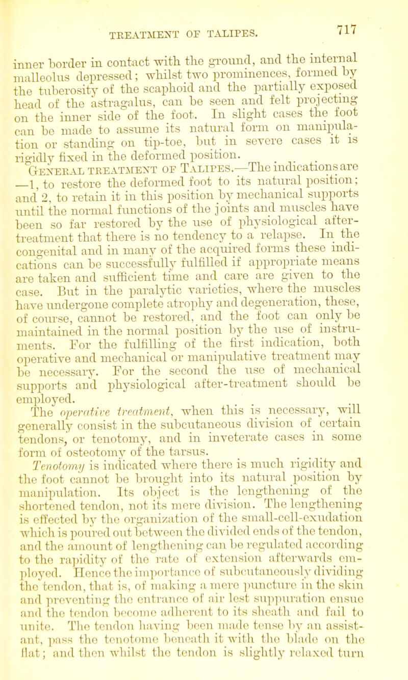 inner border in contact -with tlie gi-ound, and the internal malleolus depressed; whilst two prominences, formed by the tuberosity of the scaphoid and the partially exposed head of the astragalus, can be seen and felt projecting on the inner side of the foot. In sUght cases the foot can bo made to assume its natural form on manipula- tion or standing on tip-toe, but _ in severe cases it is rioidlv fixed in the deformed position. txEXERAL TREATMEXT OF Talipes.—The indications are —l,to restore the deformed foot to its natural position; and 2, to retain it in this position by mechanical supports until the normal fimctions of the joints and muscles have been so far restored by the use of physiological after- treatment that there is no tendency to a relapse. In the congenital and in many of the acqiured forms these indi- cations can be successfully fulfilled if appropriate means are taken and sufficient time and care are given to the case. But in the paralytic varieties, where the muscles have undergone complete atrophy and degeneration, these, of coiu'se, cannot be restored, and the foot can only be maintained in the normal position by the use of instru- ments. For the fulfilling of the first indication, both operative and mechanical or manipulative treatment may be necessary. For the second the use of mechanical supports and physiological after-treatment shoidd be employed. The operdtirc ircatment, when this is necessary, will generally consist in the subcutaneous division of _ certain tendons,' or tenotomy, and in inveterate cases iii some form of osteotomy of the tarsus. Tenotomy is indicated where there is much rigidity and tlie foot cannot bo brought into its natural position by manipulation. Its object is the lengthening of the shortened tendon, not its mere di\asion. The lengthening is effected Tjy the organization of the small-cell-exudation ■which is poured out i)etwoen the di%-ided ends of the tendon, and the amount of lengthening can be regulated according to the rapidity of the rate of extension, afterwards em- ployed. Hence the importanc-o of subcutaneously dividing the tendon, that is, of making a mere puncture in the skm and preventing the entrance of air lest su]i]iuration ensue and the tendon becoine adlKn'ent to its sheath and fiiil to luiitc!. Th(i tendon having been nia-de tense by an assist- ant, pnss the tenotome bonoath it with the bbide on the Hat; and then whilst the tendon is slightly relaxed turn