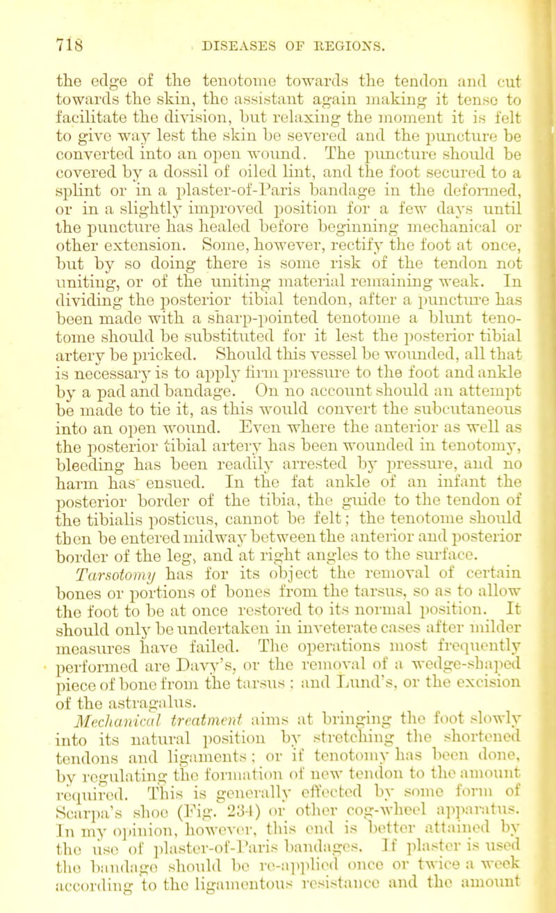 the edge of tlie tenotome towards the tendon and cnt towards the skin, the assistant again making it tense to facilitate tke division, but relaxing the moment it is felt to give way lest the skin be severed and the imncture be converted into an open woimd. The f)uiicture should be covered by a dossil of oiled lint, and the foot secured to a splint or in a plaster-of-Paris bandage in the defoiTaed, or in a slightly improved position for a few days until the puncture has healed before beginning mechanical or other extension. Some, however, rectify the foot at once, but by so doing there is some risk of the tendon not imiting, or of the uniting material remaining weak. In dividing the posterior tibial tendon, after a punctm-e has been made with a sharp-pointed tenotome a blunt teno- tome should be substituted for it lest the posterior tibial artery be pricked. Should this vessel be wounded, all that is necessarj' is to apjaly tii-m pressm'e to the foot and ankle by a pad and bandage. On no account should an attempt be made to tie it, as this would convert the subcutaneous into an open woiind. Even where the anterior as well as the posterior tibial artery has been wounded in tenotomy, bleeding has been readily arrested by pressure, and no haim has ensued. In the fat ankle of an infant the posterior border of the tibia, the guide to the tendon of the tibialis posticus, cannot be felt; the tenotome shoiild then be entered midway between the anterior and posterior border of the leg, and at right angles to tlie surface. Tarsotomy has for its object the removal of certain bones or portions of bones from the tarsus, so as to allow the foot to be at once restored to its normal position. It should only be iindertaken in inveterate cases after milder measures have failed. Tlie oi)erations most frequently performed are Da-s^''s, or the removal of a wedge-sha]ied piece of bone from the tarsus : and I>unds, or the excision of the astragalus. MecJiamcul trratmcni aims at bringing the foot slowly into its natural position by stretching the shortened tendons and ligaments; or if tenotomy has been done, bv rc'i-ulating the formation of now tendon to the amount rwpiired. This is generally effected by some form of Scari)a's shoe (IMg. 234) or other cog-wheel n]ipnratus. In my oinnion, however, this end is bettor attained by the use of plaster-of-raris bandages. If plaster is used the bandage should be re-ai)])liod once or twice a week according to the ligamentous resistance and the amount