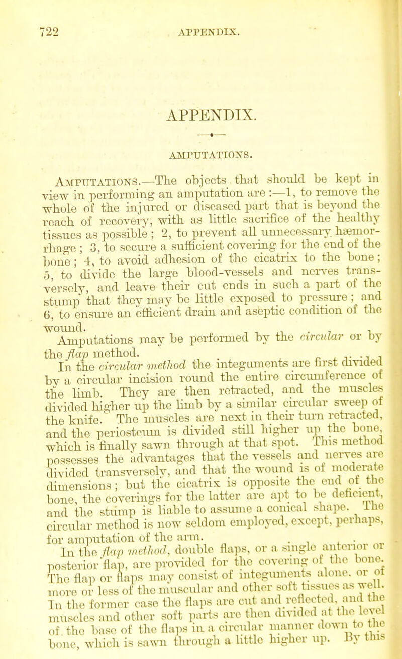 APPENDIX. AMPUTATIONS. Amputations.—The objects that should be kept in view in performing an amputation are :—1, to remove the whole of the injured or diseased part that is beyond the reach of recovery, with as little sacrifice of the healthy tissues as possible ; 2, to prevent aU iinnecessaiy haemor- rhage ; 3, to secure a sufficient coveriiig for the end of the bone;'4, to avoid adhesion of the cicati-ix to the bone; 5, to'divide the large blood-vessels and nei-ves trans- versely, and leave their cut ends in such a part of the stump that they may be little exposed to pressure; and 6, to ensure an efficient drain and asbptic condition of the wound. •, ■, • 7 1 Amputations may be perfoi-med by the circular or by the flan method. n j. -j j In the circular method the mtegLunents are first divided by a circular incision round the entire circimiference of the limb. They are then reti-acted, and the muscles divided higher up the limb by a similar cii'cular sweep of the knife. The muscles are next m their tm-n reti-acted, and the periosteum is divided still higher up the bone which is finally sawn through at that spot. This method possesses the advantages that the vessels and noiwes are divided transversely, and that the wound is of moderate dimensions; but the cicatrix is opposite the end of the bone, the coverings for the latter are apt to be deficient, and the stump is liable to assume a conical shape, ihe circular method is now seldom employed, except, perhaps, for amputation of the arm. • 1 x • In the fl'ip method, double flaps, or a single aiitonor or posterior'flap, are piw-idod for the covenng of the bone. The flap or flaps may consist of iutegumeuts alone, or ot more or less of tlie muscular and other soft tissues as weU. In the form(-r case tlie flaps are cut .^'^J^'^t'^i^vf'f/Ji^ muscles and other soft parts are then divided at thc^ level of. the base of the flaps in a circular manner <lo^^ to t c bone, which is sawn through a little higher up. By this