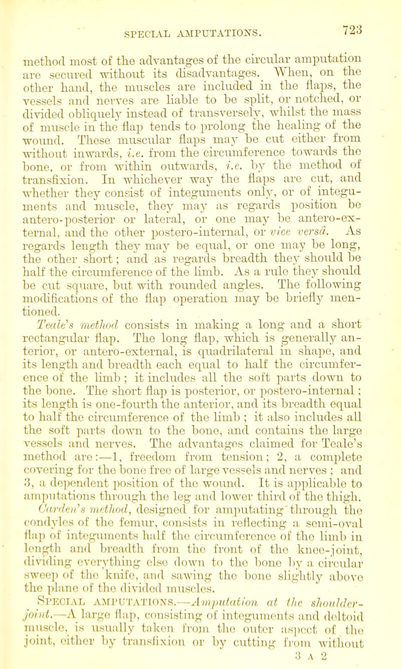 SPECI-VIi jUIPUTATIOIiS. metlaod most of the advcantages of the circiilar amputation are secured without its disadvantages. When, on the other hand, the muscles are inchided in the flaps, the vessels and nerves are liable to bo split, or notched, or divided obliquely instead of transversely, whilst the mass of muscle in the flap tends to prolong the healing of the wound. These muscular flaps may be cut either from without inwards, i.e. from the circtrmference towards the bone, or from within outwards, i.e. by the method of transfixion. In whichever way the flaps are cut, and whether they consist of integuments only, or of integu- ments and muscle, they may as regards position be antero-posterior or lateral, or one may be antero-ex- ternal. and the other postero-internal, or vice versa. As regards length they may be equal, or one may be long, the other short; and as regards breadth they should be half the circumference of the limb. As a rule they should be cut square, but with rovmded angles. The following modifications of the flap operation may be briefly men- tioned. Teales method consists in making a long and a short rectangixlar flap. The long flap, which is generally an- terior, or antcro-external, is qiiadrilateral in shajie, and its length and breadth each equal to half the circumfer- ence of the limb; it includes all the soft parts down to the bone. The short flap is posterior, or postero-internal; its length is one-fourth the anterior, and its breadth equal to half the circumference of the limb ; it also includes all the soft i^arts down to the bono, and contains the large vessels and nerves. The advantages claimed for Teale's method are:—1, freedom from tension; 2, a complete covering for the bono free of large vessels and nerves ; and 3, a dependent position of the wound. It is applicable to amputations through the leg and lower third of the thigh. (Jardeii\'i metluid, designed for amputating'tlu'ough the condyles of the femirr, consists in I'cflecting a, semi-oval flap of intoguinonts half the circumference of the limb in length and bi-eadth from tiio front of the knee-joint, dividing everything olso down to the bone by a circular swce]) of the kidfe, and sawing the bono slightl}'- above the plane of the divided muscles. Sl'ECl.VL AMPUTATIONS.—^l;/7/)K/«</o;i at the shoulder- Joint.—A large flap, consisting of integiunents an<l deltoid musclc,_ is usually taken from the outer aspect of the joint, either by traiisfixion or by cutting from Avithout 3 A 2