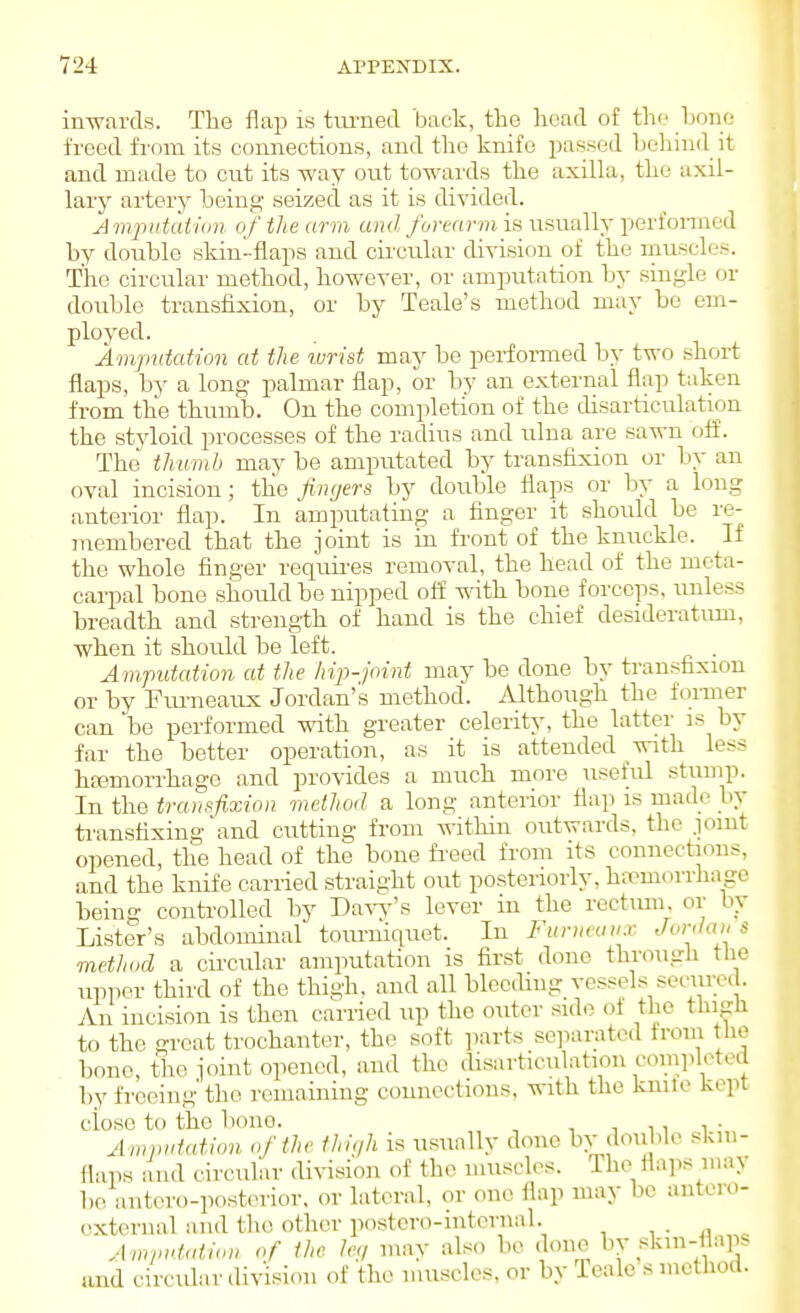 inwards. The flap is timied back, the head of the hone freed from its eoimectious, and the knife passed heliind it and made to cut its way out towards the axilla, the axil- lary artery being seized as it is divided. Ampiitaiiim of the arm and forearm is usually perfonned by double skin-flaps and cii'cular division of the muscles. The circiilar method, however, or amputation by single or double transfixion, or by Teale's method may be em- ploj^ed. Amputation at the wrist may be performed by two short flaps, by a long palmar flap, or by an external flap taken from the thumb. On the completion of the disarticulation the styloid processes of the radius and ulna are sawn off. The thumb may be amputated by transfixion or by an oval incision; tlie fingers by double flaps or by a long anterior fla]). In amputating a finger it should be re- jnembered that the joint is in front of the knuckle. If the whole finger requii-es removal, the head of the meta- carpal bone should be nipped off with bone forceps, imless breadth and strength of hand is the chief desideratum, when it should be left. . Ampittation at the hip-joint may be done by transfixion or by Fm'neaux Jordan's method. Although the former can be performed with greater celerity, the latter is by far the better operation, as it is attended with less htemorrhage and provides a much more useful stump. In the transfixion method a long anterior flap is made In- transfixing and cutting from A^-ithin outwards, the .loiut opened, the head of the bone freed from its connections, and the knife carried straight out posteriorly, haemorrhage being conti'oUed by Daw's lever in the rectmn. or hy Lister's abdominal tourniquet. In Furueuux Jordan s method a ch'cular amputation is first done through tlie upper third of the thigh, and all bleeding vessels secure. . An incision is then carried up the outer side of the thigh to the great trochanter, the soft parts separated from the bone, the joint opened, and the disarticulation completed by freeing the remaining connections, vnth. the knile kept ciose to the bono. , n n i • Amputation of the thigh is usually done bv double skin- flaps and circular di%asion of the muscles. The flails nun be antero-posterior. or lateral, or one flap may be antero- exteriial and the other postcro-iutcrnal. Am/ndalion of the /e;/ may also be done by skm-flaps .ind circidar division of the muscles, or by Teale s method.