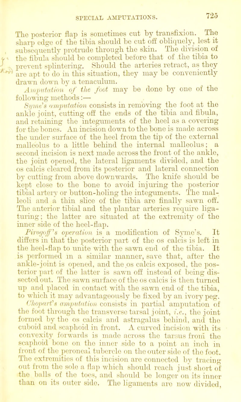 SPECIAL AMPUTATIONS. The posterior flap is sometimes cut by transfixion. The sharp eils'e of the tibia shouhl be cut off obliquely, lest it subsequently protrude thi-ough the skin. The diA'ision of the fibula should be completed before that of the tibia to prevent splintering. Should the arteries retract, as they are apt to do in this situation, they may be conveniently di'a-«-n do-n-n by a tenaculum. Ainpufution of the foot may be done bj' one of the following methods:— Si/ine's 'imputation consists in removing the foot at the ankle joint, cutting off the ends of the tibia and fibula, and retaining the integuments of the heel as a covering for the bones. An incision down to the bone is made across the under svu'face of the heel from the tip of the external malleolus to a little behind the internal malleolus; a second incision is next made across the front of the ankle, the joint opened, the lateral ligaments divided, and the OS calcis cleared from its posterior and lateral connection by cutting from above downwards. The knife should be kept close to the bone to avoid injiuing the posteiior tibial artery or button-holing the integrunents. The mal- leoli and a thin shce of the tibia are finally sawn off. The anterior tibial and the plantar arteries rec[uire liga- turing; the latter are situated at the extremity of the inner side of the heel-flap. Firogofs operation is a modification of S^^ue^s. It differs in that the posterior part of the os calcis is left in the heel-flap to imite with the sawn end of the tibia. It is pcrfonned m a similar manner, save that, after the ankle-joint is opened, and theps calcis exposed, the pos- terior part of the latter is sawn off instead of being dis- sected out. The sawn surface of the os calcis is then turned up and placed in contact with the sawn end of the tibia, to which it may advantageously be fixed by an ivory peg. CluiparVs amj)utatioi> consists in partial amputation of the foot through the transverse tarsal joint, i.e., the joint formed by the os calcis and astragalus behind, and the cuboid and scaphoid in front. A cur^■ed incision with its convexity forwards is made across the tarsus froni the scaphoid boiu! on the inner side to a point an inch in fi'out of the ]ioronea! tuljorclo on the outer sidc^ of the foot. Tlie extremities of this incision are connected by tracing out from the sole a Hap wliich should reach just short of the balls_ of the toes, and sliould bo longer on its inner than on its outer side. The ligaments are now divided,