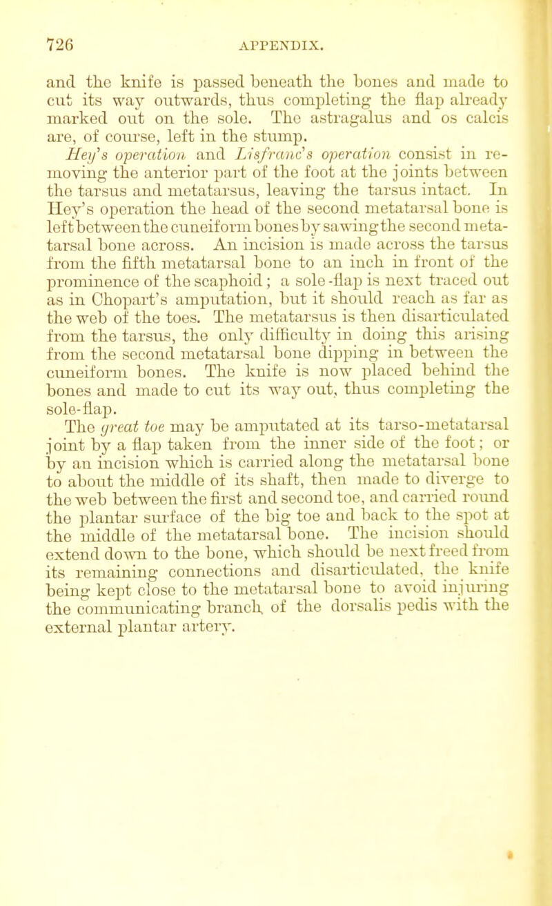 and the knife is passed beneath the bones and made to cut its way outwards, thus completing the flap already marked out on the sole. The astragalus and os calcis are, of course, left in the stump. Hey's operation and Lisfranc's ojjeratlon consist in re- moving the anterior part of the foot at the joints between the tarsus and metatarsus, leaving the tarsus intact. In Hey's operation the head of the second metatarsal bone is left between the cuneiform bones by sa^wingthe second meta- tarsal bone across. An incision is made across the tarsus from the fifth metatarsal bone to an inch in front of the prominence of the scaphoid; a sole-flap is next traced out as in Chopart's amputation, but it should reach as far as the web of the toes. The metatarsus is then disarticulated from the tarsus, the only difficulty in doing this arising from the second metatarsal bone dipping in between the cuneiform bones. The knife is now placed behuid the bones and made to cut its way out, thus completing the sole-flap. The (jreat toe may be amputated at its tarso-metatarsal joint by a flap taken from the inner side of the foot; or by an incision which is carried along the metatarsal bone to about the middle of its shaft, then made to diverge to the web between the first and second toe, and carried round the plantar surface of the big toe and back to the spot at the middle of the metatarsal bone. The incision should extend down to the bone, which should be nextfi-eed from its remaining connections and disarticirlated. the knife being kept close to the metatarsal bone to avoid iujimug the communicating brancU of the dorsalis pedis with the external plantar artery.