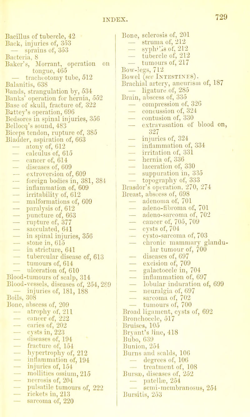 Bacillus of tubercle, 42 Back, injuries of, 3o3 — sprains of, 353 BuL'teria, 8 Baker's, Morrant, operation on toug'uo, 465 — traeliLOtomy tube, 512 Balanitis, 638 Bauds, strangulation by, 534 Banks' operation fur hernia, 552 Base of skull, fracture of, 322 Battey's operation, 696 Bedsores in spinal injuries, 356 Bellocq's sound, 483 Biceps tendon, rupture of, 385 Bladder, aspiration of, 663 — atony of, 612 — calculus of, 615 — cancer of, 614 — diseases of, 609 — extl■over^ion of, 609 — foreign bodies in, 381, 381 — intiammation of, 609 — irritability of, 612 — malformations of, 609 — paralysis of, 612 — puncture of, 663 — rupture of, 377 — sacculated, 641 — in spinal injuries, 356 — stone in, 615 — in stricture, 641 — tubercular disease of, 613 — tumours of, 614 — ulceration of, 610 Blood-tumours of scalp, 314 Blood-vessels, diseases of, 254, 289 — injuries of, 181, 188 Boils, 308 Bone, abscess of, 209 — atrophy of, 211 — cancer of, 222 — caries of, 202 — cysts in, 223 — diseases of, 194 — fra<.'ture oi', 154 — hypertrophy of, 212 — inthinimation of, 194 •— injuries of, 154 — moUities ossiuni, 215 — necrosis of, 204 — jiulsatile tumours of, 222 — rickets in, 213 — sarcoma of, 220 Bone, sclerosis of, 201 — struma of, 212 — syphi'ls of, 212 — tubercle of, 212 — tumours oi', 217 Bow-legs, 712 Bowel {ace Intestines). Brachial artery, aneurism of, 187 — ligature of, 285 Brain, abscess of, 335 — compression of, 320 ' — concussion of, 324 — contusion of, 330 — extravasation of blood on, 327 I — iujiu-ies of, 324 j — intiammation of, 334 I — irritation of, 331 — hernia of, 336 — laceration of, 330 — suppuration in, 335 — topography of, 333 Brasdor's operation, 270, 274 Breast, abscess of, 698 — adenoma of, 701 I — adeno-tibroma of, 701 — adeno-sai-coma of, 702 — caucer of, 705, 709 — cysts of, 704 — cysto-sarcoma of, 703 — chronic mammary glandu- lar tumour of, 700 — diseases of, 697 — excision of, 709 — galactocele in, 704 — inflammation of, 697 — lobular induration of, 699 — neuralgia of, 697 — sarcoma of, 702 — tumours of, 700 Broad ligament, cysts of, 692 . Bronchocele, 517 i Bruises, 105 Bryant's line, 418 Bubo, 639 Bunion, 254 Burns and scalds, 106 — degrees of, 106 — trealment of, 108 Bursa), diseases of, 252 — ])atelhe, 254 — semi-menibi'anosus, 251 Bursitis, 253