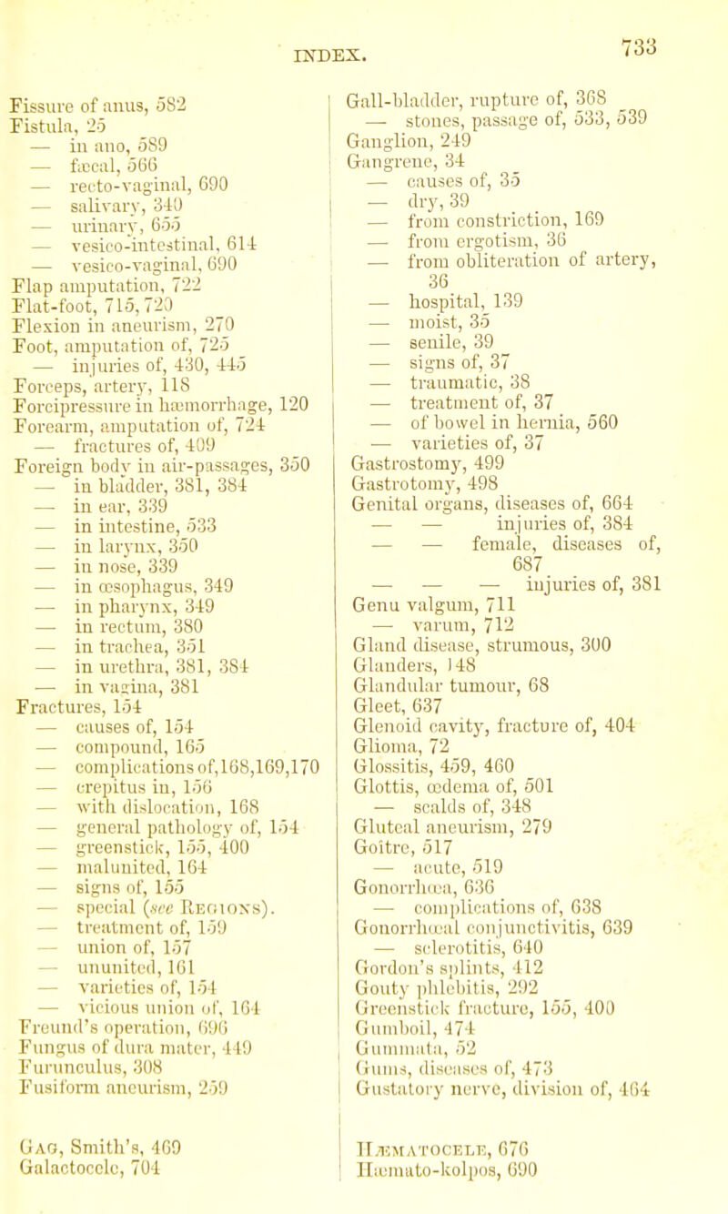 Fissure of anus, 582 Fistula, 25 — iu alio, 589 — ficcal, 566 — recto-vag'inal, 690 — salivary, 3-lU — urinary, 655 — vesieo-intcstiiial, 61-i — vesico-vaginal, 690 Flap amputation, 722 Flat-foot, 715,723 Flexion in aneurism, 270 Foot, amputation of, 725 — injuries of, i'iO, iio Forceps, artery, 118 Forcipressure in liaimorrhage, 120 Forearm, amputation of, 72-t — fractures of, 409 Foreign body in air-passages, 350 — in bladder, 381, 384 — iu ear, 339 — in intestine, 533 — in larynx, 350 — in nose, 339 — iu oesophagus, 349 — in pharynx, 349 — in rectum, 380 — in trachea, 351 — in urethra, 381, 384 — in vasina, 381 Fractures, 154 — causes of, 154 — compound, 165 — complications of, 168,169,170 — crepitus in, 156 — \vith dislocation, 168 — general pathology of, 154 — greenstick, 155, 400 — inaluuited, 164 — signs of, 155 — special (.src RErnoxs). — treatment of, 159 — union of, 157 — ununited, 161 — varieties of, 154 — vicious union of, 164 Fruund's operation, (19(1 Fungus of dura mater, 449 Furunculus, 308 Fusiform aneurism, 259 Gag, Smith's, 409 Galactocclu, 704 Gall-bladder, rupture of, 368 — stones, passage of, 533, 539 Ganglion, 249 Gangrene, 34 — causes of, 35 — (li'y, 39 — from constriction, 169 — from ergotism, 36 — from obliteration of artery, 36 — hospital,_139 — moist, 35 — senile, 39 — signs of, 37 — traumatic, 38 — treatment of, 37 — of l)owel in hernia, 560 — varieties of, 37 Gastrostom)', 499 Gastrotomy, 498 Genital organs, diseases of, 664 — — injuries of, 384 — — female, diseases of, 687 — — injuries of, 381 Genu valgum, 711 — varum, 712 Gland disease, strumous, 300 Glanders, 148 Glandular tumour, 68 Gleet, 637 Glenoid cavit}', fracture of, 404 Glioma, 72 Glossitis, 459, 460 Glottis, ccdema of, 501 ■— scalds of, 348 Gluteal aneurism, 279 Goitre, 517 — acute, 519 Gonorrha^a, 636 — complications of, 638 Gonorrhceal conjunctivitis, 639 — sclerotitis, 640 Gordon's splints, 412 Gouty ])lilcbitis, 292 Greenstick fracture, 155, 400 Gumboil, 474 Guuimata, 52 Gums, diseases of, 473 Gustato ry nurvc, division of, 464 II.hmatocelt;, 670 Iliemato-kolpos, 690