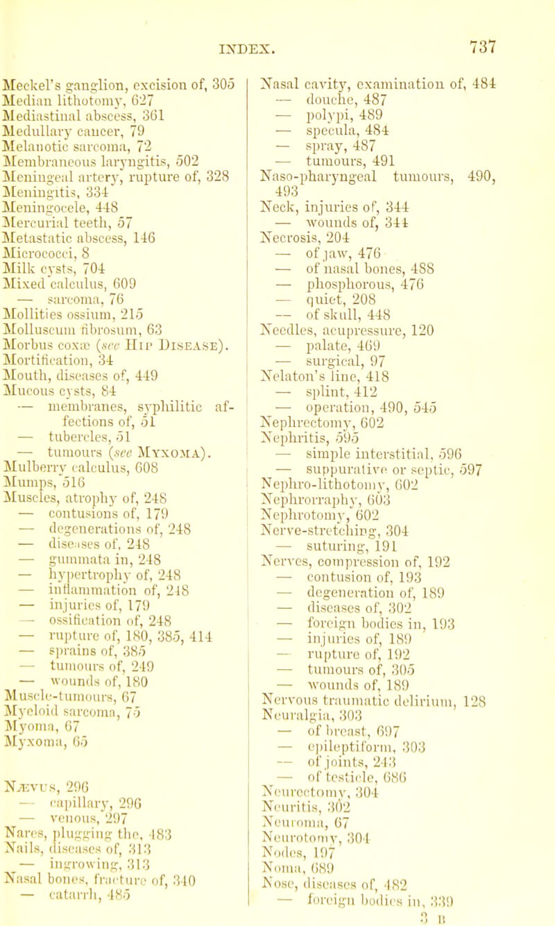 Meckel's ganglion, excision of, 305 Median lithotoni}-, 627 Mediastinal abscess, 361 Mednllavy cancer, 79 Melanotic sarcoma, 72 Membraneons lar)-ngitis, 502 Meningeal arterj-, rnpture of, 328 Meningitis, 33-1 Meningocele, 4-18 ^lercurial teeth, 57 Metastatic abscess, 146 Micrococci, 8 Milk cysts, 704 Mixed calculus, 609 — sarcoma, 76 Mollities ossium, 215 MoUuscum ribrosuin, 63 Morbus coxic (.s-rc Hii> Disease). Mortification, 34 Mouth, diseases of, 449 Mucous cysts, 84 — membranes, syphilitic af- fections of, 51 — tubercles, 51 — tumours {see Myxoma). Mulberry calculus, 608 Slumps, 516 Muscles, atrophy of, 248 — contusions of, 179 — degenerations of, 248 — discuses of, 248 — gunnnata in, 248 — hypertrophy of, 248 — intlammation of, 218 — injuries of, 179 — ossitication of, 248 — rupture of, 180, 385, 414 — sprains of, 385 — tumours of, 249 — wounds of, 180 Muscle-tumours, 67 Myeloid sarcoma, 75 Myoma, 67 Myxoma, 05 Njevus, 296 capillary, 296 — venous, 297 Wares, plu.;;-.i;ing tlie, 483 Nails, diseases of, 313 — imrrowing, 313 Nasal boiu's, fracture of, 340 — tatarrli, 485 Nasal cavitj', examination of, 484 — douche, 487 — polypi, 489 •— specula, 484 — spray, 487 — tumours, 491 Naso-pharyng-eal tumours, 490, 493 Neck, injuries of, 344 — wounds of, 344 Necrosis, 204 — of jaw, 476 — of nasal bones, 488 — phosphorous, 476 — quiet, 208 of skull, 448 Xecdles, acupressure, 120 — palate, 469 — surgical, 97 jSfelaton's line, 418 — splint, 412 — operation, 490, 545 Nephrectomy, 602 Nephritis, 595 — simple interstitial, 596 — suppurative or septic, 597 Nepliro-lithotomy, 602 Neplirorraph}-, 603 Neplirotomy, 602 Nerve-stret'ching, 304 — suturing, 191 Nerves, compression of, 192 — contusion of, 193 — degeneration of, 189 \ — diseases of, 302 — foreign bodies in, 193 — injuries of, 189 — rupture of, 192 — tunioiu's of, 305 — wounds of, 189 Nervous trainnatic delirium, 128 Neuralgia, 303 — of lircast, 607 — e])ileptiform, 303 — of joints, 243 ^— of testiclo, 686 Nein-ectomy, 304 Neuritis, 302 Neuroma, 67 Neurotomy, 304 Nodes, 197 Nciiua, 689 JS'ose, diseases of, 182 — foreign bodies in, 339 .■5 n