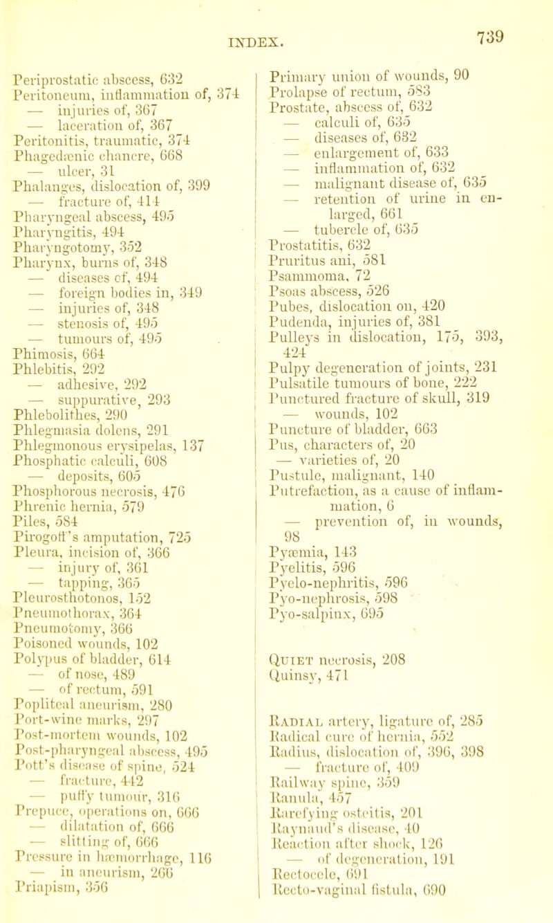 Periprostatif abscess, 632 Peritoneum, intiammation of, 371 — injuries of, 367 — laceration of, 367 Peritonitis, traiuiiatic, 37-1 Phagedenic eliancre, 668 — ulcer, 31 Phalanges, dislocation of, 399 — fracture of, 411 Phar3'ngeal abscess, 49'5 Pharyngitis, 491: Pharyugotomy, 352 Pharynx, bums of, 348 — diseases of, 494 — foreign liodies in, 349 — injuries of, 348 — stenosis of, 495 — tumours of, 495 Phimosis, 664 Phlebitis, 292 — adhesive, 292 — suppurative, 293 Phlebolithes, 290 Phlegmasia dolens, 291 Phleguionous erysipelas, 137 Phosphatic calculi, 608 — deposits, 605 Phosphorous necrosis, 476 Phrenic hernia, 579 Piles, 584 Pii-ogotts amputation, 725 Pleura, incision of, 366 — injury of, 361 — tapping, 365 Pleurosthotonos, 152 Pneumothorax, 364 Pncuraoioiny, 366 Poisoned woimds, 102 Polypus of bladder, 614 — of nose, 489 — of rectum, 591 Popliteal aneurisiu, 280 Port-wine marks, 297 Post-mortem wounds, 102 Post-pliaryngeal abscess, 495 Pott's disease of spine, 524 — fracture, 442 — pud'y tumour, 316 Prepuce, operations on, 666 — dilatation of, 666 — slitting of, cm Pressure in lifcmorrhago, 116 — in aneiu'ism, 2613 Priapism, 356 Primary union of wounds, 90 Prolapse of rectum, 583 Prostate, abscess of, 632 — calculi of, 635 — diseases of, 682 — enlargcmerit of, 633 — inflammation of, 632 — malignant disease of, 635 — retention of urine in en- larged, 661 — tubercle of, 635 j Prostatitis, 632 [ Pruritus aui, 581 ) Psamnioma, 72 I Psoas abscess, 526 i Pubes, dislocation on, 420 Pudenda, injuries of, 381 Pulleys in dislocation, 175, 393, 424 Pulpy degeneration of joints, 231 Pulsatile tumours of bone, 222 Punctured fracture of skull, 319 — wounds, 102 Puncture of bladder, 663 Pus, characters of, 20 — varieties of, 20 Pustule, malignant, 140 Putrefaction, as a cause of iuflain- mation, 6 — prevention of, in wounds, 98 Pyajmia, 143 j Pyelitis, 596 Pyelo-nephritis, 596 Pyo-nephrosis, 598 Pyo-salpinx, 695 Quiet necrosis, 208 Quinsy, 471 Radiai^ artery, ligature of, 285 Radical cure of hernia, 552 Radius, dislocation of, 396, 398 — fracture of, 409 Railway spuie, 359 Ranula, 457 Rarefying osteitis, 201 Raynauil's disease, 40 Roa(.'tion after shock, 126 — of degeneration, 191 Rectocole, 691 Rcctu-vagiual listula, 690