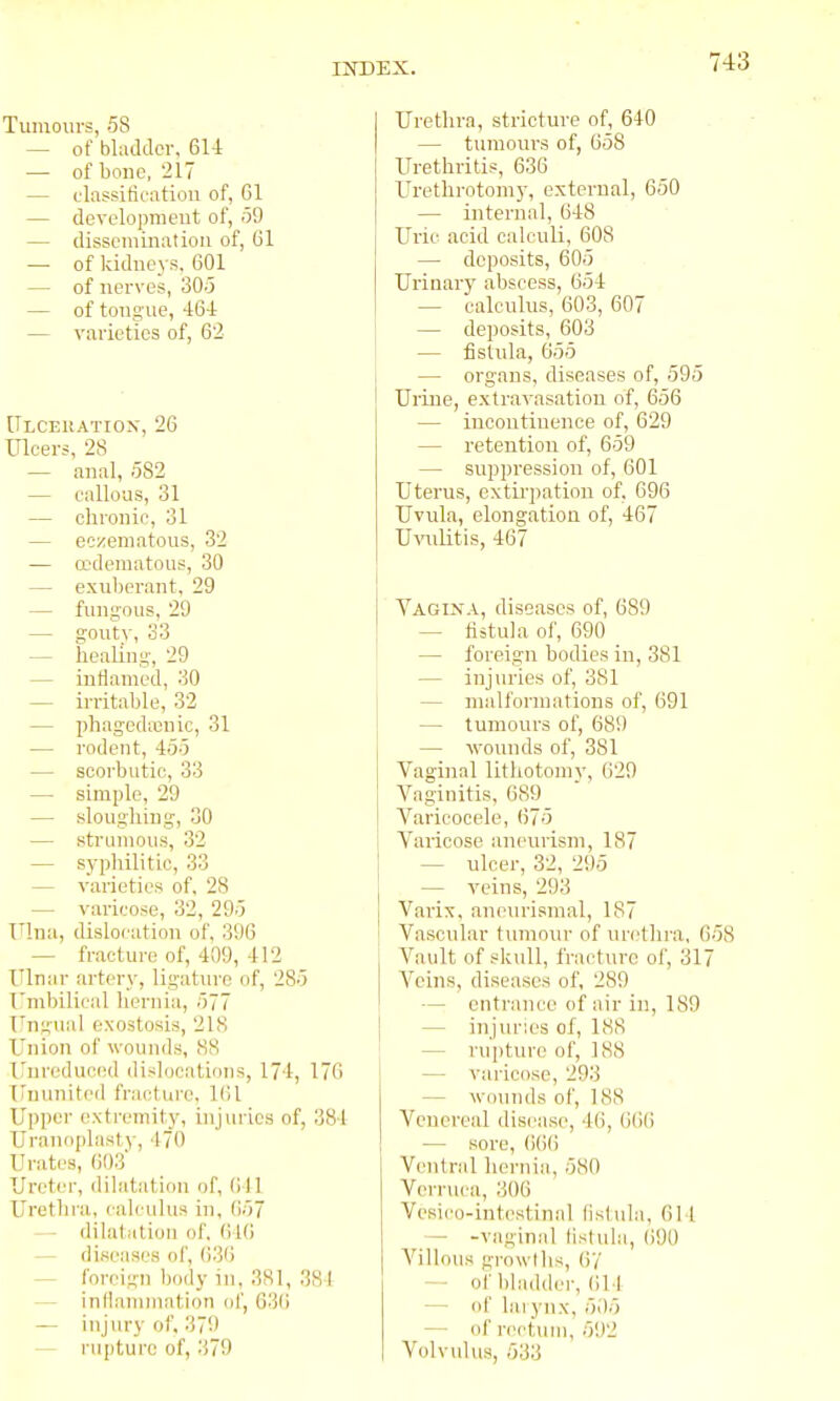 Tumours, 58 — of bladder, 6U — of bone, 217 — classitifiitiou of, 01 — developnieut of, 59 — dissemination of, 61 — of kidneys, 601 — of nerves, 30.3 — of tongue, 464 — varieties of, 62 Ulcekatiox, 26 Ulcers, 28 — anal, 582 — callous, 31 — clironie, 31 — eczematous, 32 — ccdematous, 30 — exuberant, 29 — fungous, 29 — gouty, 33 — heallug, 29 — intiamed, 30 — ii'ritable, 32 — phagedasnic, 31 — rodent, 455 — scorbutic, 33 — simple, 29 — slougliing, 30 — strumous, 32 — syphilitic, 33 — varieties of, 28 — varicose, 32, 295 Ulna, dislocation of, 396 — fractui-e of, 409, 412 Ulnar artery, ligature of, 285 Umbilical hernia, 577 Ungual exostosis, 21S Union of wounds, 88 irnroducnd dislocations, 174, 176 iruunited fracture, Kit Upper (!xtremity, injiu-ies of, 384 Uranoplasty, 470 Urates, 603 Ureter, dilatation of, 641 Urethra, calculus in, 657 - dilatation of. 616 — diseases of, 636 ^ foreign Ijody in. 381, 381 — inllanimation (jf, 636 — injury of, 370 — rupture of, 379 Urethra, stricture of, 640 — tumours of, 658 Urethritis, 636 Urethrotomy, external, 650 — internal, 648 Uric acid calculi, 608 — deposits, 605 Urinary abscess, 654 — calculus, 603, 607 — deposits, 603 — fistula, 655 — organs, diseases of, 595 Urine, extravasation of, 656 — incontinence of, 629 — retention of, 659 — suppression of, 601 Uterus, extirpation of, 696 Uvula, elongation of, 467 U-rolitis, 467 Vagixa, diseases of, 689 — tiitula of, 690 — foreign bodies in, 381 — injin-ies of, 381 — niall'ormations of, 691 — tumours of, 689 — wounds of, 381 Vaginal lithotoinv, 629 Vaginitis, 689 Varicocele, 675 Varicose aneurism, 187 — ulcer, 32, 295 — veins, 293 Varix, aneurismal, 187 Vascular tumour of urethra, 658 Vault of skull, fracture of, 317 Veins, diseases of, 289 — entrance of air in, 189 — injuries of, 188 — rupture of, 188 — varicose, 293 — wounds of, 188 Venereal disease, 46, 6()6 — sore, 6()() Ventral hernia, 580 Verruca, 306 Vcsico-intcstinal lislula, 611 — -vaginal lislula, (>90 Villous growl lis, 6/ — of l)ladder, 614 — of lai ynx, 505 — of rectiun, 592 Volvulus, 533