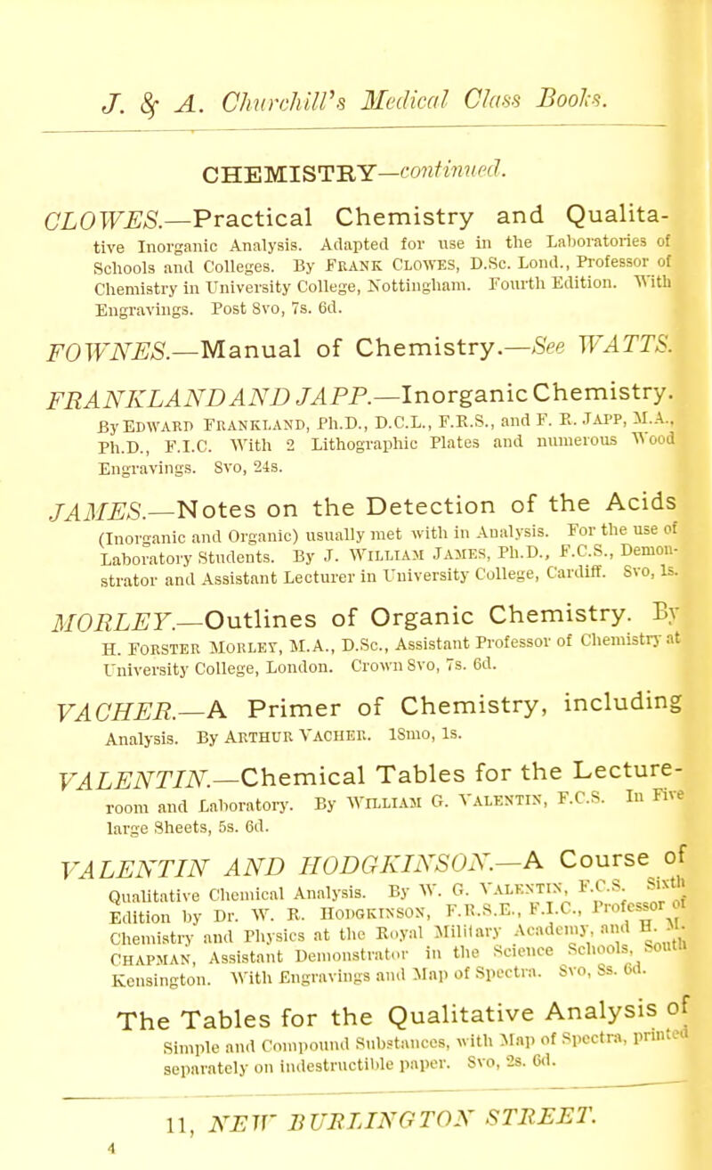 CH.'EMlSTILY—confimied. CLOWES—Practical Chemistry and Qualita- tive Inorganic Analysis. Adapted for use in the Laboratories of Schools and Colleges. By Feank CLOWES, D.Sc. Lond., Professor of Chemistry in University College, Nottingham. Fourth Edition. With Engravings. Post 8vo, 7s. 6d. i^'OTTiV^;*?.—Manual of Chemistry.—>SVe JVATTS. FRANKLANDAND /^PP.—Inorganic Chemistry. By EDWARD FRANKLAND, Ph.D., D.C.L., F.E.S., and F. K. JiU>P, il.A.. Ph.D., F.I.C. With 2 Lithographic Plates and numerous ooii Engravings. Svo, 24s. /^il/iJS.—Notes on the Detection of the Acids (Inorganic and Organic) usually met with in Analysis. For the use of Laboratory Students. By J. William James, Ph.D., F.C.S., Demon- strator and Assistant Lecturer in University College, Cardiff. Svo, Is. il/OPL^JF.—Outlines of Organic Chemistry. By H. FORSTER MORLEr, M.A., D.Sc, Assistant Professor of Chemistry at University College, London. Crown Svo, 7s. 6d. VACHER.—A Primer of Chemistry, including Analysis. By ARTHUR Vaciier. ISmo, Is. F4Li;i\^T/iV.—Chemical Tables for the Lecture- room and Laboratory. By ^Villiam G. Valentin, F.C.S. In Five large Sheets, 5s. 6d. VALENTIN AND HODGKINSON.—A Course of Qualitative Chemical Analysis. By W. G. Valentin F.C.S SixO. Edition by Dr. W. K. HODGKINSON, F.K.S.E., F.I.C, oi Chemistry and Physics at the Koyal Military Academy and H^M- CHAPMAN, Assistant Demonstrator in the Science Schools Soutn Kensington. With Engravings and Map of Spectra. Svo, Ss. Od. The Tables for the Qualitative Analysis of Simple and Compound Substances, with Map of Spectra, prmted separately on indestructible paper. Svo, 2s. M.