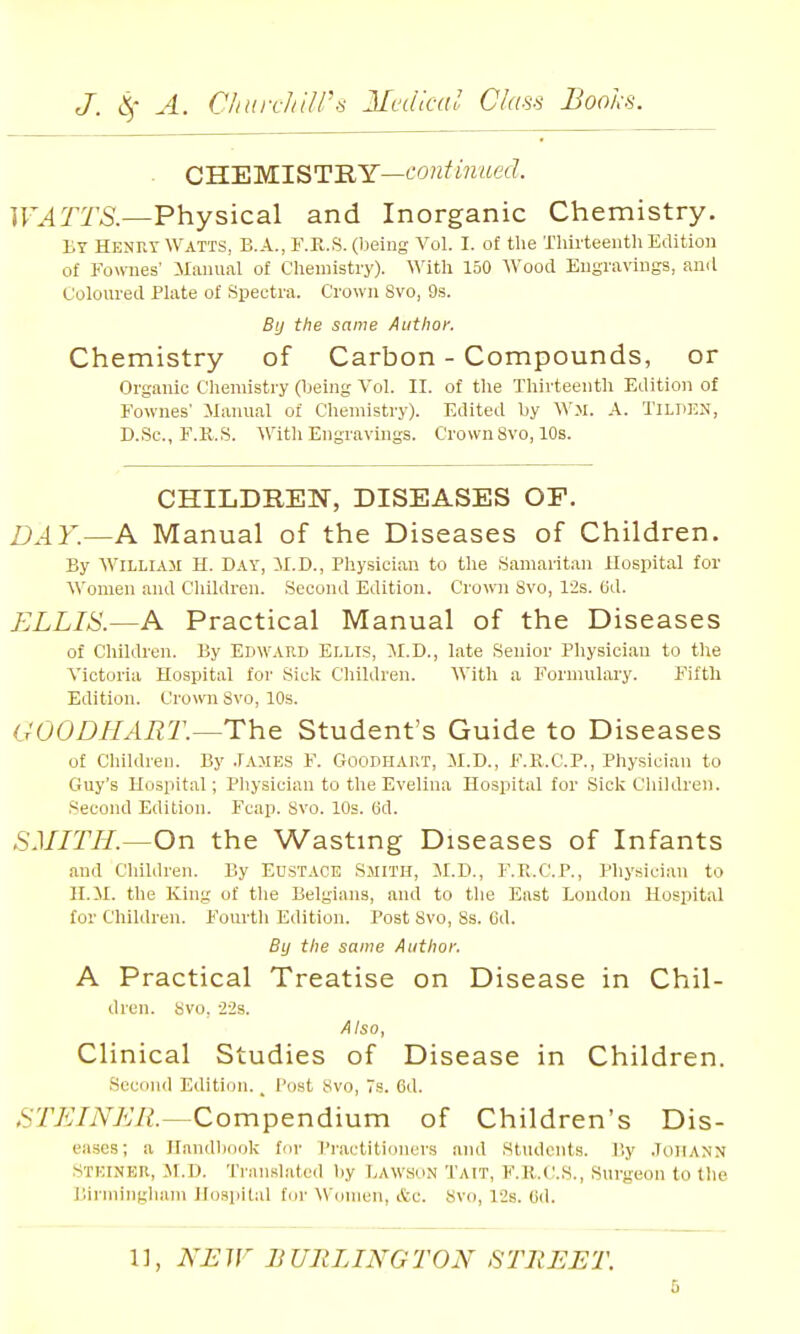 CHEMISTRY—fOK/mwerf. WATTS.—Physical and Inorganic Chemistry. By Henry Watts, B.A., r.R.S. (being Vol. I. of the Thirteenth Edition of Fowiies' Manuiil of Chemistry). With 150 Wood Engravings, and Coloured Plate of Spectra. Crown Svo, 9s. By the same Author. Chemistry of Carbon - Compounds, or Organic Chemistry (being Vol. II. of the Thirteenth Edition of Fownes' Manual of Chemistry). Edited by A. TiLPEN, D.Sc, E.K.S. With Engravings. Crown Svo, 10s. CHILDREN, DISEASES OF. DAY.—A Manual of the Diseases of Children. By William H. Day, il.D., Physician to the Samaritan Hospital for AVomen and Children. Second Edition. Crown Svo, 12s. Bd. ELLIS.—A Practical Manual of the Diseases of Children. By Edward Ellis, M.D., late Senior Pliysician to the Victoria Hospital for Sick Children. With a Formulary. Fifth Edition. Crown Svo, 10s. GOOD HART.—The. Student's Guide to Diseases of Children. By James F. Goodhart, M.D., F.U.C.P., Physician to Guy's Hospital; Pliysician to the Evelina Hospital for Siclv Children. Second Edition. Fcap. Svo. 10s. (id. SMITH.—On the Wasting Diseases of Infants and Children. By Eustace Smith, M.D., F.R.C.P., Pliysician to H.ll. the King of tlie Belgians, and to the East London Hospital for Children. F^ourth Edition. Post Svo, Ss. Cd. By the same Author. A Practical Treatise on Disease in Chil- dren. Svu. 223. Also, Clinical Studies of Disease in Children. Second Edition., Post Svo, 7s. Cd. .STZ-^/iVy!/'/?.—Compendium of Children's Dis- eases; a Ilandliook for I'liictitioners and Students. By JoHANN STKINER, JI.D. Trau.slatcd by LAWsoN Tait, F.R.C.S., Surgeon to the I'.inningham Hospital for Women, &c. Svo, 12s. Cd.