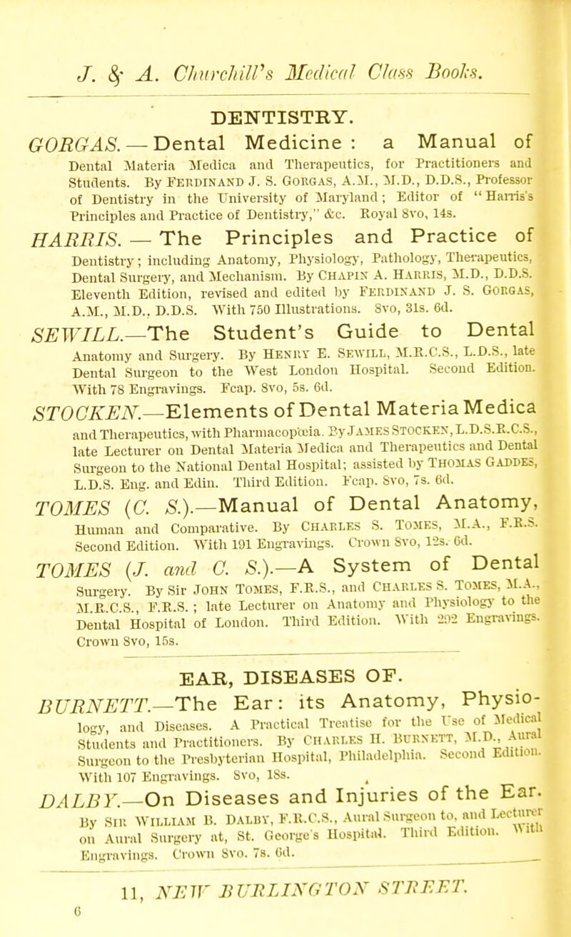 DENTISTRY. G0RGAS. — T)&nt3i\ Medicine: a Manual of Dental Materia Sledica and Therapeutics, for Practitioners and Students. By Ferdinand J. S. Gorgas, A.il., M.D., D.D.S., Professor of Dentistry in the University of Maryland; Editor of  Haniss Principles and Practice of Dentistiy, &c. Royal Svo, 14s. HARRIS. — The Principles and Practice of Dentistry; including Anatomy, Pliysiology, Pathology, Therapeutics, Dental Surgery, and Mechanism. By Chapix A. Harris, il.D., D.D.S. Eleventh Edition, revised and edited by Ferdinand J. S. Gorgas, A.M., M.D.. D.D.S. With 750 Illustrations. Svo, 31s. 6d. SEWILL.^The Student's Guide to Dental Anatomy and Sm-gery. By Henuy E. Sewill, M.E.C.S., L.D.S., late Dental Surgeon to the West London Hospital. Second Edition. With 78 Engravings. Fcap. Svo, 5s. 6d. ,SrOC7^iJi\^.—Elements of Dental Materia Medica and Therapeutics, with Pharmacopceia. Py James Stocken, L.D.S.E.C.S., late Lecturer on Dental Materia iledica and Therapeutics and Dental Surgeon to the National Dental Hospital; assisted V)y Thomas Gaddes, L.D.S. Eng. and Edin. Tlurd Edition. Fcap. Svo, 7s. 6(1. TOMES (C. S.).—Manual of Dental Anatomy, Human and Comparative. By Chakles S. Tomes, M.A., F.K.S. Second Edition. With 191 EngTaviiigs. Crown Svo, 12s. 6d. TOMES {J. and C. S.).—A System of Dental Surgery. By Sir John Tomes, F.E.S., and Charles S. Tomes, M.A.. M E C S FES ■ late Lecturer on Anatomy and Physiolog)- to the Dental Hospital of London. Third Edition. With 202 Engrarings. Crown Svo, 15s. EAR, DISEASES OF. BURNETT.—The Ear: its Anatomy, Physio- lo}' and Diseases. A Practical Treatise for the Tsc of Jledical Students and Practitioners. By Charles II. Burnett, M-D;- Surgeon to the Presbyterian Hospital, Pliiladelphia. Second Edition. With 107 Engravings. Svo, ISs. DALBY.—On Diseases and Injuries of the Ear. By SIR William B. Daluy, F.E.C.S., Aural surgeon to. and Lecturer on Aural Surgery at, St. Georges Hosi>ital. Third Edition. \MtU Engravings. C:rowu Svo. 7s. Gd.