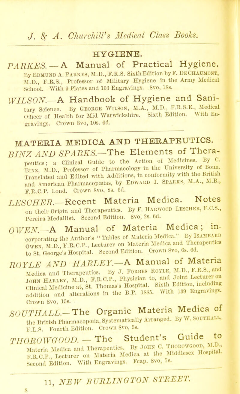 HYGIENE. PARKES. — A Manual of Practical Hygiene. By EDMUND A. Pahkes, M.D., F.R.S. Sixth Edition by F. DeChaumost, M.D., F.R.S., Professor of ililitary Hygiene in the Army Medicil School. With 9 Plates anil 103 Engravings. 8vo, 18s. WILSON—A Handbook of Hygiene and Sani- tary Science. By George Wilson, M.A., M.D., F.E.S.E., Medical officer of Health for Mid Warwiclvshire. Sixth Edition. With En- gravings. Crown Svo, 10s. 6d. MATERIA MEDICA AND THERAPEUTICS. BINZ AND SPARKS.—The Elements of Thera- jientics; a Clinical Gnide to the Action of iledicines. By C. BiNZ AID., Professor of Pharmacology in the University of Bonn. Translated and Edited with Additions, in conformity with the Bntish and American Pharmacopoeias, by Edwaed I. SpaUKS, il.A., M.B., F.E..C.P. Lond. Crown Svo, 8s. 6d. LESCHER.—Recent Materia Medica. Notes on their Origin and Therapeutics. By F. HAUWOOD LESCHER, F.C.S., Pereira Medallist. Second Edition. Svo, 2s. (id. OWEN—A Manual of Materia Medica; in- corporating the Anthors Taldes of Materia Medica. By Isamb.^RD OWEN MD F.Pv.C.P., Lecturer on Materia Jledica and Therapeutics to St. George's Hospital. Second Edition. Crown Svo, 6s. (3d. ROYLE AND IIARLEY.—A Manual of Materia Medica and Therapeutics. By .T. FORBES ROYLE f-K^;' JOHN HARLEY, M.D., F.R.C.P., Physician to, and .Toint Lecturer on Cli^iLl Medicine at, St. Thomas's Hospital. Sixth Edition, uichuling addition and alterations in the B.P. ISS.x With 139 Engravings. Crown Svo, 15s. SOUTHALL.-The Organic Materia Medica of the British Pharmacopa-ia, Systematically -Arranged. By \S . soUTIi aI.l, F.L.S. Fourth Edition. Crown Svo, Ss. THOROWCrOOD. - The Student's Guide to Materia Mc.lica and Therapeutics. By JOHN C. KRC.l'., Lecturer on Materia Medica at the Middlesex Hospital. Second Edition. With Engravings. Fcap. Svo, is.