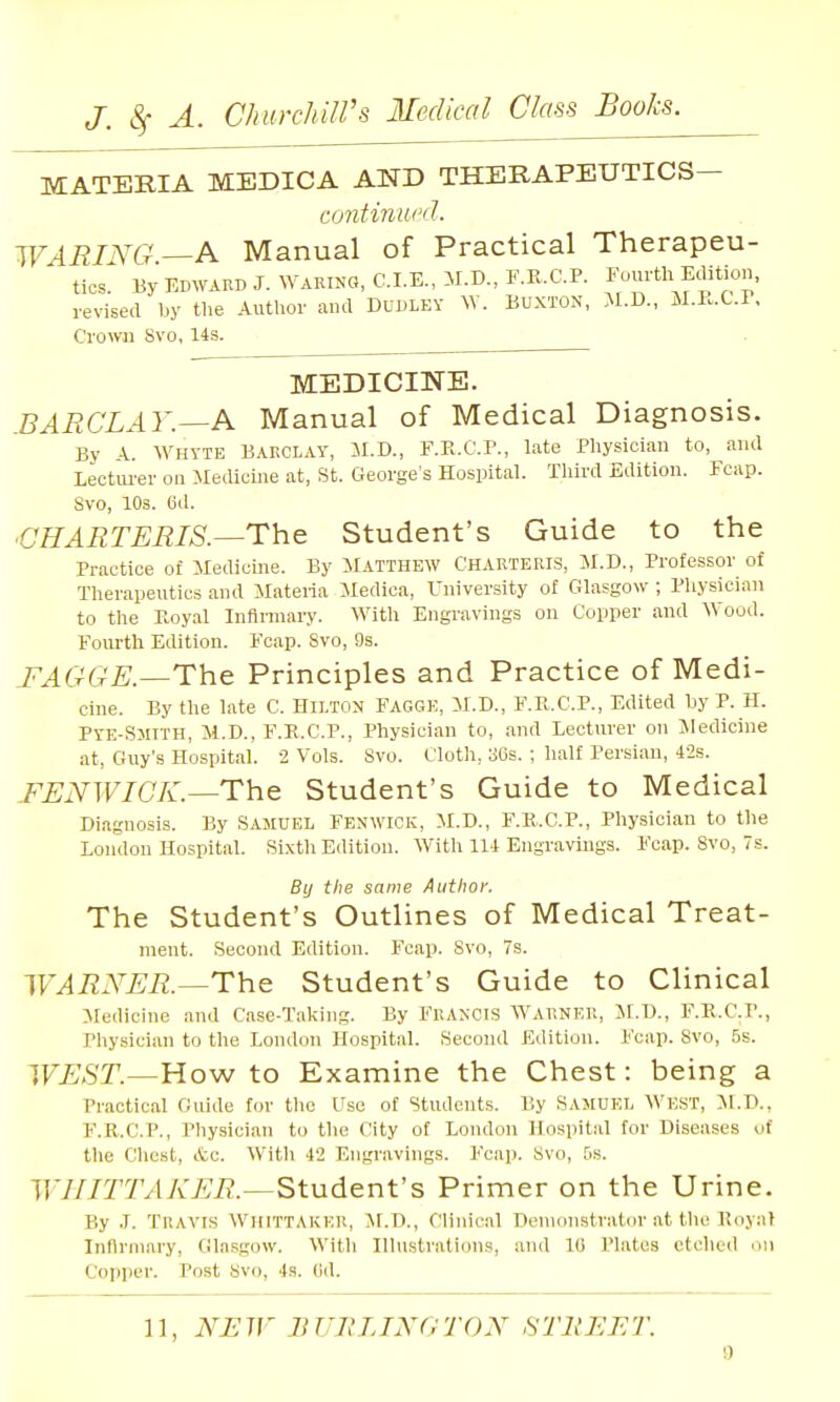 MATERIA MEDICA AND THERAPEUTICS- continui'd. WARING—A Manual of Practical Therapeu- tics. By EDWARD J. WARING, CLE., M.D., F.E.C.P. Fourth Eaition, revised by the Author aud Dudley W. Buxton, M.D., M.I..C.r, Crown Svo, 14s. MEDICINE. .BARCLAY.—A Manual of Medical Diagnosis. By 4.. Whvte BARCLAY, M.D., F.R.C.r., late Physician to, and Lecturer on Medicine at, St. George's Hospital. Tliird Edition. Fcap. Svo, 10s. 6d. ■CHARTERIS.—The Student's Guide to the Practice of Medicine. By MATTHEW CHARTERIS, M.D., Professor of Therapeutics and ilateria Medica, University of Glasgow ; Physician to the Eoyal Inflnnary. With Engravings on Copper and Wood. Fourth Edition. Fcap. Svo, 9s. I'AGGE.—The Principles and Practice of Medi- cine. By the late C. Hilton Fagge, M.D., F.R.C.P., Edited by P. H. PYE-Smtth, M.D., F.E.C.P., Physician to, and Lecturer on Medicine at, Guy's Hospital. 2 Vols. Svo. Cloth, 36s. ; half Persian, 42s. FENWICK.—The Student's Guide to Medical Diagnosis. By Samuel Fenwick, M.D., F.K..C.P., Physician to the London Hospital. Sixth Edition. With 114 Engravings. Fcap. Svo, 7s. By the same Author. The Student's Outlines of Medical Treat- ment. Second Edition. Fcap. Svo, 7s. WARNER.—The Student's Guide to Clinical Medicine and Case-Taking. By Francis Warner, M.U., F.E,.C.I'., Pliysician to the London Hospital. Second Edition. Fcap. Svo, 6s. WEST.—How to Examine the Chest: being a Practical Guide for the Use of Students. I'.y Samuel West, M.D., F.R.C.P., Pliysician to the City of London Hospital for Diseases of the Chest, Ac. With 42 Engravings. Fcap. Svo, 5s. WHITTAKER.—Student's Primer on the Urine. By .1. Travis WhittAKER, M.Ti., Clinical Denicnistrator at the Royal Infirmary, Gla.sgow. Witli Hlustration.s, and 10 Plates etched on Copper. Post Svo, 4s. Od.