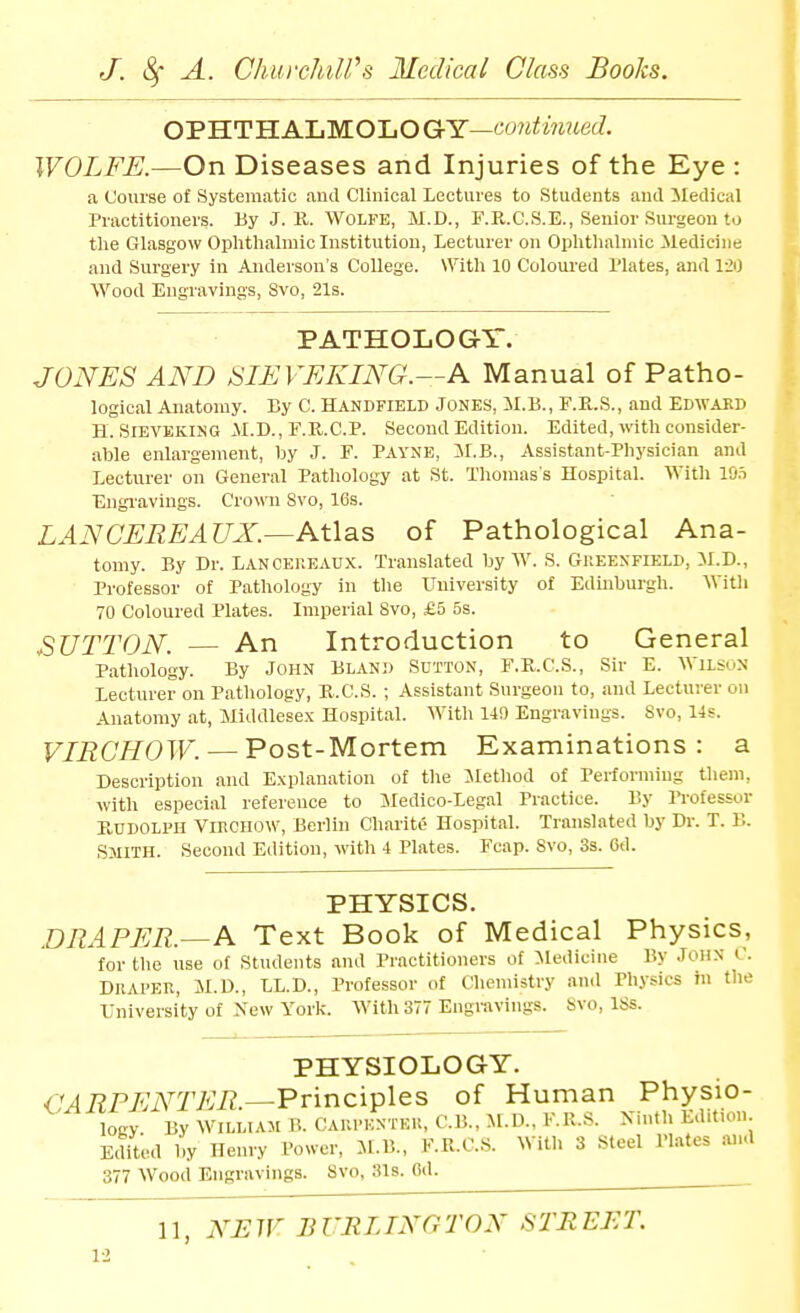 OPHTH ALMOLO QcY—continued. WOLFE.—On Diseases and Injuries of the Eye : a Course of Systematic and Clinical Lectures to Students and iledical Practitioners. By J. 11. Wolfe, M.D., F.R.C.S.E., Senior Surgeon to the Glasgow Ophtlialmiclustitution, Lecturer on Ophtlialmic Medicine and Surgery in Anderson's College. With 10 Coloured Plates, and 120 Wood Engravings, 8vo, 21s. PATHOLOGY. JONES AND SIEVEKING.—A Manual of Patho- logical Anatomy. By C. Handfield Jones, il.B., F.R.S., and Edwakd H. SIEVEKING il.D., F.E..C.P. Second Edition. Edited, with consider- able enlargement, by J. F. PAYNE, 5I.B., Assistant-Physician and Lecturer on General Pathology at St. Tliomas s Hospital. With 10.=) Engi'avings. Crown Svo, 16s. LAN CERE AUX.—Atlas of Pathological Ana- tomy. By Dr. Lanceueau.x. Translated by W. S. Gkeenfield, M.D., Professor of Pathology in the University of Edinburgh. With 70 Coloured Plates. Imperial Svo, £5 5s. SUTTON. — An Introduction to General Patliology. By John Bland Sutton, F.K.C.S., Sir E. Wilsun Lecturer on Pathology, E..C.S. ; Assistant Surgeon to, and Lecturer on Anatomy at, Jliddlesex Hospital. Witli 140 Engravings. Svo, lis. VIRCHOW. — Post-Mortem Examinations: a Description and E.\planation of the Jletliod of Performing tliem, with especial reference to iledico-Legal Practice. By Professor RddolI'II Viechow, Berlin Charite Hospital. Translated by Dr. T. B. Smith. Second Edition, with 4 Plates. Fcap. Svo, 3s. 6d. PHYSICS. DRAPER.—A Text Book of Medical Physics, for the use of Students and Practitioners of Medicine By John C. Drai'EU, M.D., LL.D., Professor of Chemistry and Physics in tlie University of New York. With 377 Engravings. Svo, ISs. PHYSIOLOGY. CARPL^NTER—Principles of Human Physio- logy By WILLIAM B. CAUl'KNTEli, C.B.,M.D.,F.R..S. Ninth Edition Edited 1^ Henry Power, JI.B., F.R.CS. With 3 Steel Plates and 377 Wood Engravings. Svo, 31s. Cd.