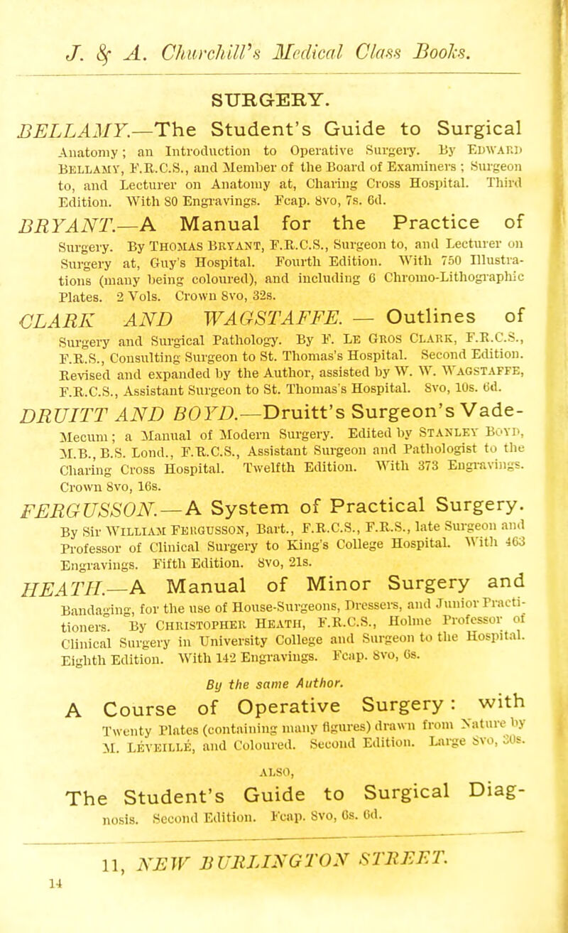 SURGERY. BELLAMY.—The Student's Guide to Surgical Anatomy; an Iiiti-oduction to Operative Surgery. By Edwahd Bellamy, I'.K.C.S., and Member of the Board of Examiners ; .Surgeon to, and Lecturer on Anatomy at, Cliaring Cross Hospital. Third Edition. With SO Engravings. Fcap. 8vo, 7s. 6d. BRYANT.—A Manual for the Practice of Surgery. By THOMAS BRYANT, F.R.C.S., Surgeon to, and Lecturer on Surgery at, Ciuy's Hospital. Fourth Edition. With 750 Illustra- tions (many lieing coloured), and including 6 Chromo-Lithogiaphic Plates. 2 Vols. Crown Svo, 32s. CLARK AND WAGSTAFFE. — Outlines of Surgery and Surgical Pathology. By F. LE Gros Clark, F.E.C.S., F.R.S., Consulting Surgeon to St. Thomas's Hospital. Second Edition. Revised and expanded by the Author, assisted by W. W. Wagstaffe, F.R.C.S., Assistant Surgeon to St. Thomas's Hospital. Svo, IDs. tid. DRUITT AND j5(9FZ>.—Druitt's Surgeon's Vade- Jlecuni; a Manual of Modern Surgery. Edited by Stanley Boyp, M.B.,B.S. Lond., F.U.C.S., Assistant Surgeon and Pathologist to the Cliaring Cross Hospital. Twelfth Edition. With 373 Engi-avings. Crown Svo, 16s. FERGUSSON. — A System of Practical Surgery. By Sir William Feugusson, Bart., F.R.C.S., F.R.S., late Surgeon and Professor of Clinical Surgery to King's College Hospital. With 463 Engravings. Fifth Edition. Svo, 21s. HEATH.—A Manual of Minor Surgery and Banda'du-, for the use of House-Surgeons, Dressers, and Jiniior Practi- tioners! By CHRISTOPHER HEATH, F.R.C.S., Holme Professor ot Clinical Surgery in University College and Surgeon to the Hospital. Eighth Edition. With 142 Engravings. Fcap. Svo, 6s. By the same Author. A Course of Operative Surgery: with Twenty Plates (containing many figures) drawn from Nature by M. Leveille, and Coloured. Second Edition. Large Svo, SOs. ALSO, The Student's Guide to Surgical Diag- nosis. Second Edition. Fcap. Svo, Cs. Gd. 11, jYBW BURLINGTON STREET. 14