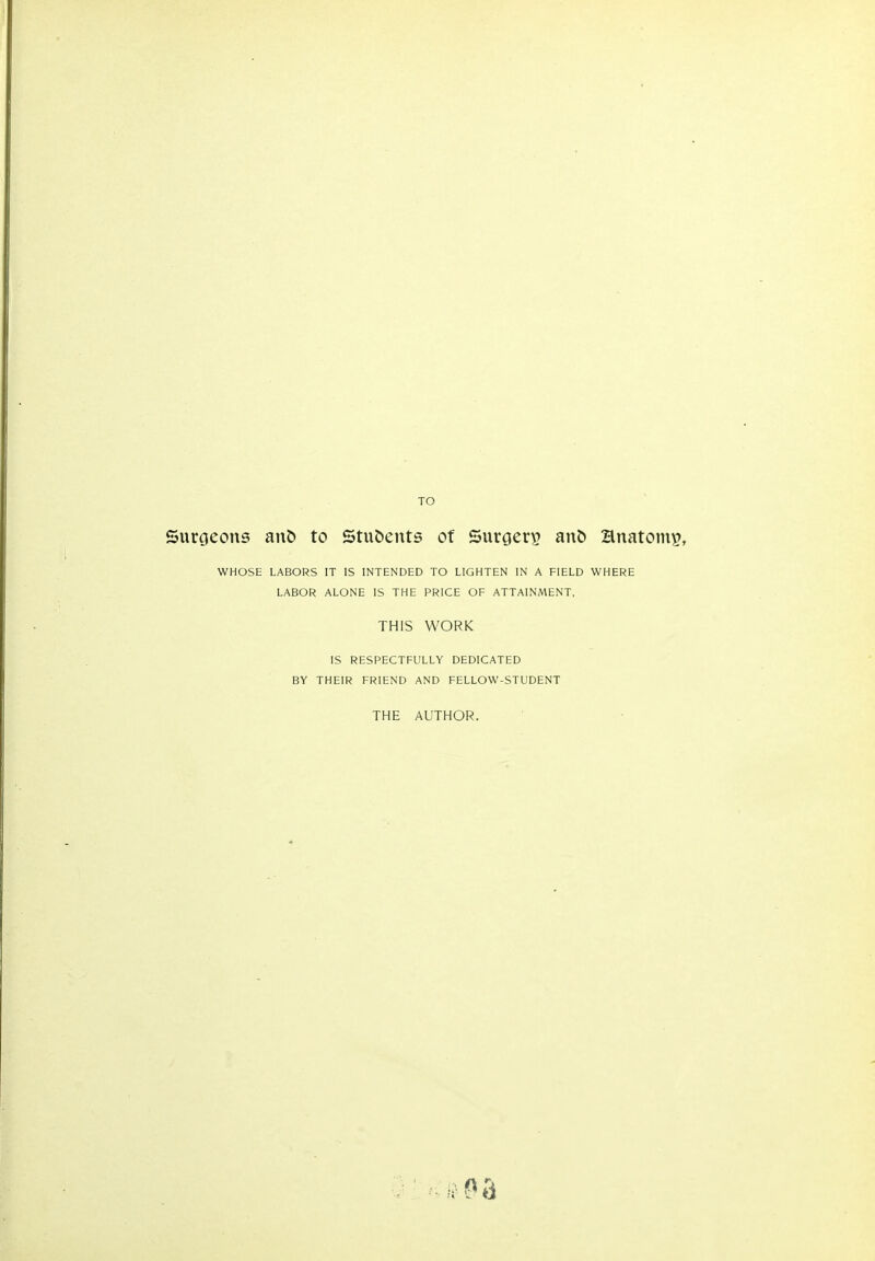 TO Suroeons an& to Stu&ents of Surgeri^ anb anatomy, WHOSE LABORS IT IS INTENDED TO LIGHTEN IN A FIELD WHERE LABOR ALONE IS THE PRICE OF ATTAINMENT, THIS WORK IS RESPECTFULLY DEDICATED BY THEIR FRIEND AND FELLOW-STUDENT THE AUTHOR.