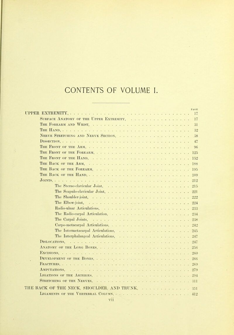 CONTENTS OF VOLUME I. PAGE UPPER EXTREMITY, 17 Surface Anatomy of the Upper Extremity, 17 The Forearm and Wrist, 31 The Hand, 32 Nerve Stretching and Nerve Section, 38 Dissection 47 The Front of the Arm, 96 The Front of the Forearji, 125 The Front of the Hand, . 152 The Back of the Arm, 188 The Back of the Forearm, 195 The Back of the Hand, 209 Joints, 212 The Steino-cluviculav Joint, 215 The Scapulo-clavicular Joint, 221 The Shoulder-joiut, 222 The Elbow-joint, 224 Radio-ulnar Articulations, 233 The Radio-carpal Articulation, 234 The Carpal Joints, 238 Carpo-metacarpal Articulations, 242 The Intermetacarpal Articulations, 245 The Interphalangeal Articulations, 247 Dislocations, 247 Anatomy of the Long Bones, 256 Excisions, 260 Development of the Bones, 266 Fractures 269 Amputations, 279 Ligations of the Arteries 294 Stretching of the Nerves, 311 THE BACK OF THE NECK, SHOULDER, AND TRUNK, 351 Ligaments of the Vertebral Column 412