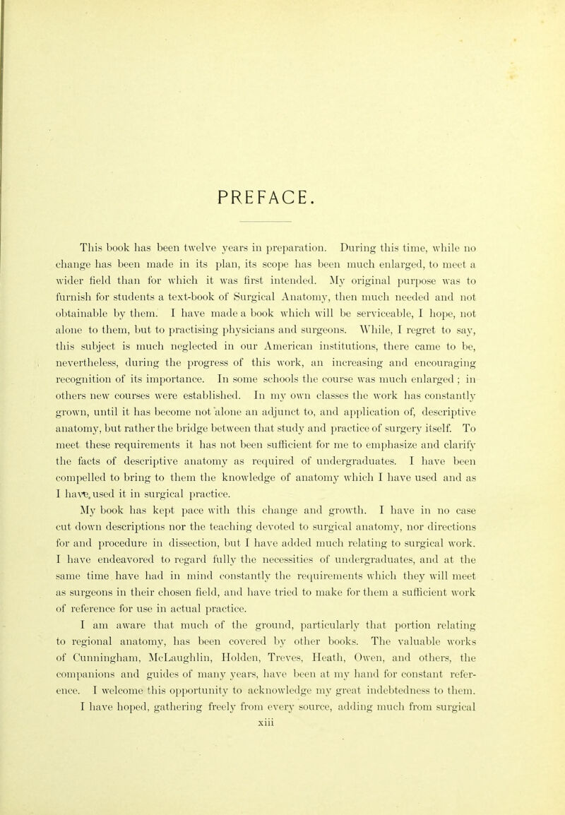 PREFACE. This book has been twelve years in preparation. During this time, while no change has been made in its plan, its scope has been much enlarged, to meet a wider field than for which it was first intended. ^ly original purpose was to furnish for students a text-book of Surgical Anatomy, then much needed and not obtainable by them. I have made a book which will be serviceable, I hope, not alone to them, but to practising physicians and surgeons. While, I regret to say, this subject is much neglected in our American institutions, there came to be, nevertheless, during the progress of this work, an increasing and encouraging- recognition of its importance. In some schools the course was much enlarged ; in others new courses were established. In my own classes the work has constantly grown, until it has become not 'alone an adjunct to, and application of, descriptive anatomy, but rather the bridge between that study and practice of surgery itself To meet these requirements it has not been sufficient for me to emphasize and clarify the facts of descriptive anatomy as required of undergradviates. I have been compelled to bring to them the knowledge of anatomy which I have used and as I ha\'^,used it in surgical practice. !My book has kept pace with this change and growth. I have in no case cut down descriptions nor the teaching devoted to surgical anatomy, nor directions for and procedure in dissection, but I have added much relating to surgical work. I have endeavored to regard fully the necessities of undergraduates, and at the same time have had in mind constantly the requirements which they will meet as surgeons in their chosen field, and have tried to make for them a sufficient work of reference for use in actual practice. I am aware that much of the ground, particularly that portion relating to regional anatomy, has been covered by other books. The valuable works of Cunningham, McLaughlin, Holden, Treves, Heath, Owen, and others, the companions and guides of many years, have been at my hand for constant refer- ence. I welcome this opportunity to acknowledge my great indebtedness to them. I have hoped, gathering freely from every source, adding much from surgical