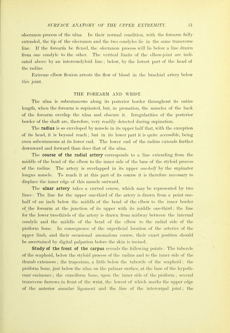 olecranon process of the ulna. In their normal condition, with the forearm fully extended, the tip of the olecranon and the two condyles lie in the same transverse line. If the forearm be flexed, the olecranon process will lie below a line drawn from one condyle to the other. The vertical limits of the elbow-joint are indi- cated above by an intercondyloid line ; below, by the lowest part of the liead of the radius. Extreme elbow flexion arrests the flow of blood in the brachial artery below this joint. THE FOREARM AND WRIST. The ulna is subcutaneous along its posterior border throughout its entire length, when the forearm is supinated, but, in pronation, the muscles of the back of the forearm overlap the ulna and obscure it. Irregularities of the posterior border of the shaft are, therefore, very readily detected during supination. The radius is so enveloped by muscle in its upper half that, with the exception of its head, it is beyond reach ; but in its lower part it is quite accessible, being even subcutaneous at its lower end. The lower end of the radius extends further downward and forward than does that of the ulna. The course of the radial artery corresponds to a line extending from the middle of the bend of the elbow to the inner side of the base of the styloid process of the radius. The artery is overlapped in its upper one-half by the supinator longus muscle. To reach it at this part of its course it is therefore necessary to displace tlae inner edge of this muscle outward. The ulnar artery takes a curved course, which may be represented by two lines: The line for the upper one-third of the artery is drawn from a point one- half of an inch below the middle of the bend of the elbow to the inner border of the forearm at the junction of its upper with its middle one-third ; the line for the low^er two-thirds of the artery is drawn from midway between the internal condyle and the middle of the bend of the elbow to the radial side of tlie pisiform bone. In consequence of the superficial location of the arteries of the upper limb, and their occasional anomalous course, their exact position should be ascertained by digital palj^ation before the skin is incised. Study of the front of the carpus reveals the following points : The tubercle of the scaphoid, below the styloid process of the radius and to the inner side of the thumb extensors ; the trapezium, a little below the tubercle of tlie scaphoid ; the pisiform bone, just below the ulna on the palmar surface, at tlie base of tlie hypoth- enar eminence; the cuneiform bone, upon the inner side of the pisiform ; several transverse furrows in front of the wrist, the lowest of which marks the upper edge of the anterior annular ligament and the line of the intercarpal joint; the