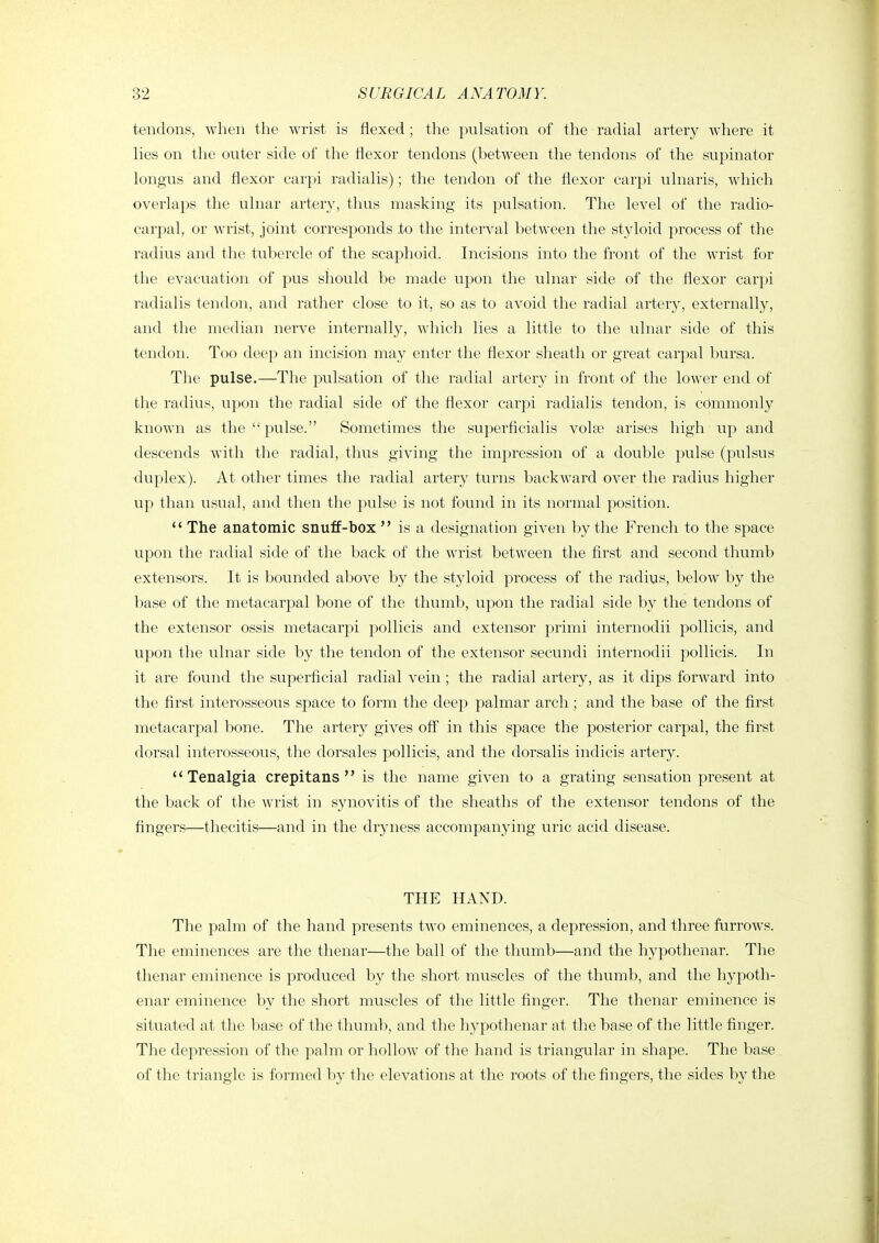 tendons, when the wrist is flexed ; the pulsation of the radial artery where it lies on the outer side of the flexor tendons (between the tendons of the supinator longus and flexor carpi radialis); the tendon of the flexor carpi ulnaris, which overlaps the ulnar artery, thus masking its pulsation. The level of the radio- carpal, or wrist, joint corresponds to the interval between the styloid process of the radius and the tubercle of the scaphoid. Incisions into the front of the wrist for the evacuation of pus should be made upon the ulnar side of the flexor carpi radialis tendon, and rather close to it, so as to avoid the radial artery, externally, and the median nerve internally, which lies a little to the ulnar side of this tendon. Too deep an incision may enter the flexor sheath or great carpal bursa. The pulse.—The pulsation of the radial artery in front of the lower end of the radius, upon the radial side of the flexor carpi radialis tendon, is commonly known as the pulse. Sometimes the superficialis volee arises high up and descends with the radial, thus giving the impression of a double pulse (pulsus duplex). At other times the radial artery turns backward over the radius higher up than usual, and then the pulse is not found in its normal position.  The anatomic snuff-box  is a designation given by the French to the space upon the radial side of the back of the wrist between the first and second thumb extensors. It is bounded above by the styloid process of the radius, below by the base of the metacarpal bone of the thumb, upon the radial side by the tendons of the extensor ossis metacarpi pollicis and extensor primi internodii pollicis, and upon the ulnar side by the tendon of the extensor secundi internodii pollicis. In it are found the superficial radial vein ; the radial artery, as it dips forward into the first interosseous space to form the deep palmar arch; and the base of the first metacarpal bone. The artery gives off in this space the posterior carpal, the first dorsal interosseous, the dorsales pollicis, and the dorsalis indicis artery. *' Tenalgia crepitans  is the name given to a grating sensation present at the back of the wrist in synovitis of the sheaths of the extensor tendons of the fingers—thecitis—and in the dryness accompanying uric acid disease. THE HAND. The palm of the hand presents two eminences, a depression, and three furrows. The eminences are the thenar—the ball of the thumb—and the hypothenar. The thenar eminence is produced by the short muscles of the thumb, and the hypoth- enar eminence by the short muscles of the little finger. The thenar eminence is situated at the base of the thumb, and the hypothenar at the base of the little finger. The depression of the palm or hollow of the hand is triangular in shape. The base of the triangle is formed by the elevations at the roots of the fingers, the sides by the