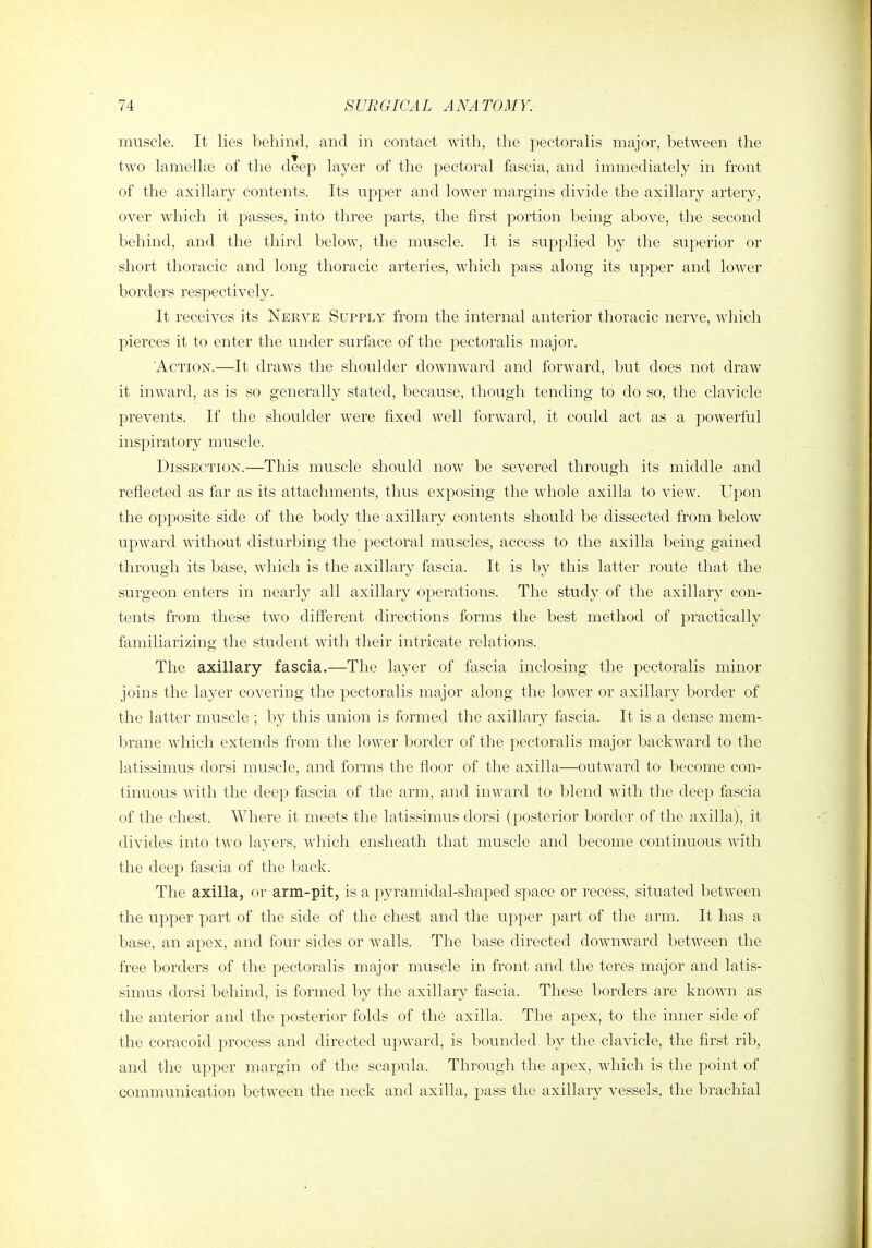 muscle. It lies behind, and in contact with, the pectoralis major, between the two lamellfe of the deep layer of the pectoral fascia, and immediately in front of the axillary contents. Its upper and lower margins divide the axillary artery, over which it passes, into three parts, the first portion being above, the second behind, and the third below, the muscle. It is supplied by the superior or short thoracic and long thoracic arteries, which pass along its upper and lower borders respectively. It receives its Nerve Supply from the internal anterior thoracic nerve, which pierces it to enter the under surface of the pectoralis major. Action.—It draws the shoulder downward and forward, but does not draw it inward, as is so generally stated, because, though tending to do so, the clavicle prevents. If the shoulder were fixed well forward, it could act as a powerful inspiratory muscle. Dissection.—This muscle should now be severed through its middle and reflected as far as its attachments, thus exposing the whole axilla to view. Upon the opposite side of the body the axillary contents should be dissected from below upward without disturbing the pectoral muscles, access to the axilla being gained through its base, which is the axillary fascia. It is by this latter route that the surgeon enters in nearly all axillary operations. The study of the axillary con- tents from these two different directions forms the best method of practically familiarizing the student with their intricate relations. The axillary fascia.—The layer of fascia inclosing the pectoralis minor joins the layer covering the pectoralis major along the lower or axillary border of the latter muscle ; by this union is formed the axillary fascia. It is a dense mem- brane which extends from the lower border of the pectoralis major backward to the latissimus dorsi muscle, and forms the floor of the axilla—outward to become con- tinuous with the deep fascia of the arm, and inward to blend with the deep fascia of the chest. Where it meets the latissimus dorsi (posterior border of the axilla), it divides into two layers, which ensheath that muscle and become continuous with the deep fascia of the back. The axilla, or arm-pit, is a pyramidal-shaped space or recess, situated between the upper part of the side of the chest and the upper part of the arm. It has a base, an apex, and four sides or walls. The base directed downward between the free borders of the pectoralis major muscle in front and the teres major and latis- simus dorsi behind, is formed by the axillary fascia. These borders are known as the anterior and the posterior folds of the axilla. The apex, to the inner side of the coracoid process and directed upward, is bounded by the clavicle, the first rib, and the upper margin of the scapula. Through the apex, which is the point of communication between the neck and axilla, pass the axillary vessels, the brachial