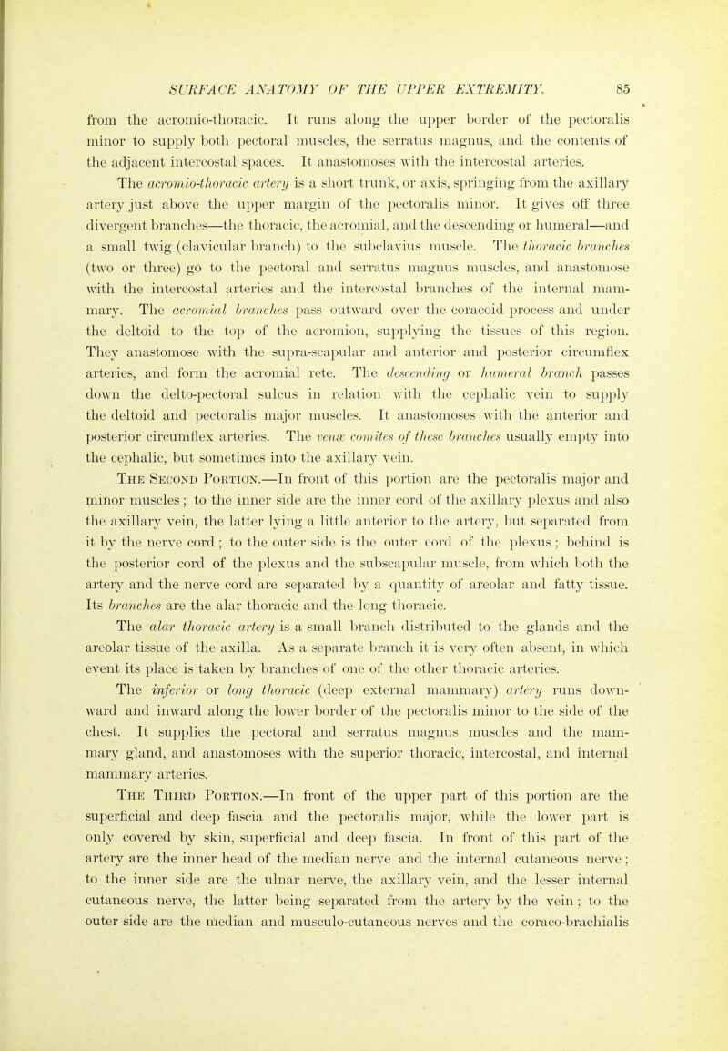 from the acromio-thoracic. It runs along the upper border of the pectorahs minor to supply both pectoral muscles, the serratus magnus, and the contents of the adjacent intercostal spaces. It anastomoses with the intercostal arteries. The acromio-thoracic artery is a short trunk, or axis, springing from the axillary artery just above the upper margin of the pectoralis minor. It gives off three divergent branches—the thoracic, the acromial, and the descending or humeral—and a small twig (clavicular branch) to the subclavius muscle. The thoracic branches (two or three) go to the pectoral and serratus magnus muscles, and anastomose with the intercostal arteries and the intercostal branches of the internal mam- mary. The acromial branches pass outward over the coracoid process and under the deltoid to the top of the acromion, supphdng the tissues of this region. They anastomose with the supra-scapular and anterior and posterior circumflex arteries, and form the acromial rete. The descending or humeral branch passes down the delto-pectoral sulcus in relation with the cephalic vein to supply the deltoid and pectoralis major muscles. It anastomoses with the anterior and posterior circumflex arteries. The venx comites of these branches usually empty into the cephalic, but sometimes into the axillary vein. The Second Portion.—In front of this portion are the pectoralis major and minor muscles; to the inner side are the inner cord of the axillary plexus and also the axillary vein, the latter lying a little anterior to the artery, but separated from it by the nerve cord; to the outer side is the outer cord of the plexus ; behind is the posterior cord of the plexus and the subscapular muscle, from which both the artery and the nerve cord are separated by a quantity of areolar and fatty tissue. Its branches are the alar thoracic and the long thoracic. The alar thoracic artery is a small branch distributed to the glands and the areolar tissue of the axilla. As a separate branch it is very often absent, in which event its place is taken by branches of one of the other thoracic arteries. The inferior or long thoracic (deep external mammary) artery runs down- ward and inward along the lower border of the pectoralis minor to the side of the chest. It supplies the pectoral and serratus magnus muscles and the mam- mary gland, and anastomoses with the superior thoracic, intercostal, and internal mammary arteries. The Third Portion.—In front of the upper part of this portion are the superficial and deep fascia and the pectoralis major, while the lower part is only covered by skin, superficial and deep fascia. In front of this part of the artery are the inner head of the median nerve and the internal cutaneous nerve; to the inner side are the ulnar nerve, the axillary vein, and the lesser internal cutaneous nerve, the latter being separated from the artery by the vein ; to the outer side are the median and musculo-cutaneous nerves and the coraco-brachialis