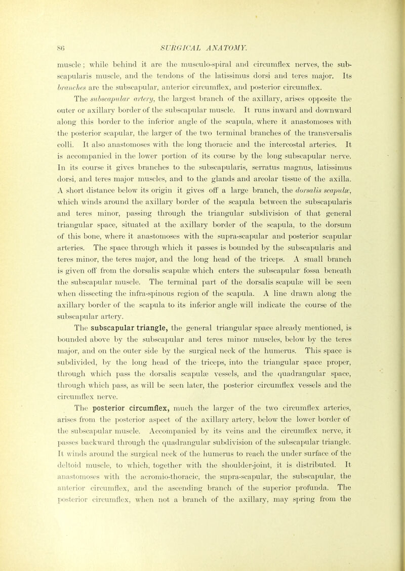 86 SURGICAL ANATOMY. muscle ; while behind it are the musculo-spiral and circumflex nerves, the sub- scapularis muscle, and the tendons of the latissimus dorsi and teres major. Its branches are the subscapular, anterior circumflex, and posterior circumflex. The subscapular artery, the largest branch of the axillary, arises opposite the outer or axillary border of the subscapular muscle. It runs inward and downward along this border to the inferior angle of the scapula, where it anastomoses with the posterior scapular, the larger of the two terminal branches of the transversalis colli. It also anastomoses with the long thoracic and the intercostal arteries. It is accompanied in the lower portion of its course by the long subscapular nerve. In its course it gives branches to the subscapularis, serratus magnus, latissimus dorsi, and teres major muscles, and to the glands and areolar tissue of the axilla. A short distance below its origin it gives off a large branch, the dorsalis scapulas, which winds around the axillary border of the scapula between the subscapularis and teres minor, passing through the triangular subdivision of that general triangular space, situated at the axillary border of the scapula, to the dorsum of this bone, where it anastomoses with the supra-scapular and posterior scapular arteries. The space through which it passes is bounded by the subscapularis and teres minor, the teres major, and the long head of the triceps. A small branch is given oft' from the dorsalis scapulae which enters the subscapular' fossa beneath the subscapular muscle. The terminal part of the dorsalis scapulas will be seen when dissecting the infra-spinous region of the scapula. A line drawn along the axillary border of the scapula to its inferior angle will indicate the course of the subscapular artery. The subscapular triangle, the general triangular space already mentioned, is bounded above by the subscapular and teres minor muscles, below by the teres major, and on the outer side by the surgical neck of the humerus. This space is subdivided, 1\y the long head of the triceps, into the triangular space proper, through which pass the dorsalis scapulae vessels, and the quadrangular space, through which pass, as will be seen later, the posterior circumflex vessels and the circumflex nerve. The posterior circumflex, much the larger of the two circumflex arteries, arises from the posterior aspect of the axillary artery, below the lower border of the subscapular muscle. Accompanied by its veins and the ciiTumflex nerve, it passes backward through the quadrangular subdivision of the subscapular triangle. It winds around the surgical neck of the humerus to reach the under surface of the deltoid muscle, to which, together with the shoulder-joint, it is distributed. It anastomoses with the acromio-tlioracic, the supra-scapular, the subscaimlar, the anterior circumflex, and the ascending branch of the superior profunda. The posterior circumflex, when not a branch of the axillary, may spring from the
