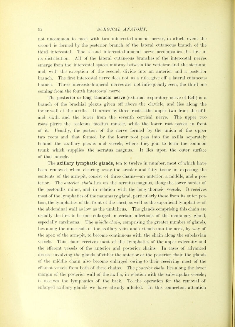 not uncommon to meet ■vvitli two intercosto-humeral nerves, in which event the second is formed by the posterior branch of the lateral cutaneous branch of the third intercostal. The second intercosto-humeral nerve accompanies the first in its distribution. All of the lateral cutaneous branches of the intercostal nerves emerge from the intercostal spaces midway between the vertebrae and the sternum, and, with the exception of the second, divide into an anterior and a posterior branch. The first intercostal nerve does not, as a rule, give off a lateral cutaneous branch. Three intercosto-humeral nerves are not infrequently seen, the third one coming from the fourth intercostal nerve. The posterior or long thoracic nerve (external respiratory nerve of Bell) is a branch of the brachial plexus given off above the clavicle, and lies along the inner w^all of the axilla. It arises by three roots—the upper two from the fifth and sixth, and the lower from the seventh cervical nerve. The upper two roots pierce the scalenus medius muscle, while the lower root passes in front of it. Usually, the portion of the nerve formed by the union of the upper two roots and that formed by the lower root pass into the axilla separately behind the axillary plexus and vessels, where they join to form the common trunk which supplies the serratus magnus. It lies upon the outer surface of that muscle. The axillary lymphatic glands, ten to twelve in number, most of which have been removed when clearing away the areolar and fatty tissue in exposing the contents of the arm-pit, consist of three chains—an anterior, a middle, and a pos- terior. The anterior chain lies on the serratus magnus, along the lower border of the pectoralis minor, and in relation with the long thoracic vessels. It receives most of the lymphatics of the mammary gland, particularly those from its outer por- tion, the lymphatics of the front of the chest, as well as the superficial lymj^hatics of the abdominal Avail as low as the umbilicus. The glands comprising this chain are usually the first to become enlarged in certain affections of the mammary gland, especially carcinoma. The middle chain., comprising the greater number of glands, lies along the inner side of the axillary vein and extends into the neck, by way of the apex of the arm-pit, to become continuous with the chain along the subclavian vessels. This chain receives most of the lymphatics of the upper extremity and the efferent vessels of the anterior and posterior chains. In cases of advanced disease involving the glands of either the anterior or the posterior chain the glands of the middle chain also become enlarged, owing to their receiving most of the efferent vessels from both of these chains. The joostcrior chain lies along the lower margin of the posterior wall of the axilla, in relation with the subscapular vessels; it receives the lymphatics of the back. To the operation for the removal of enlarged axillary glands we have already alluded. In this connection attention