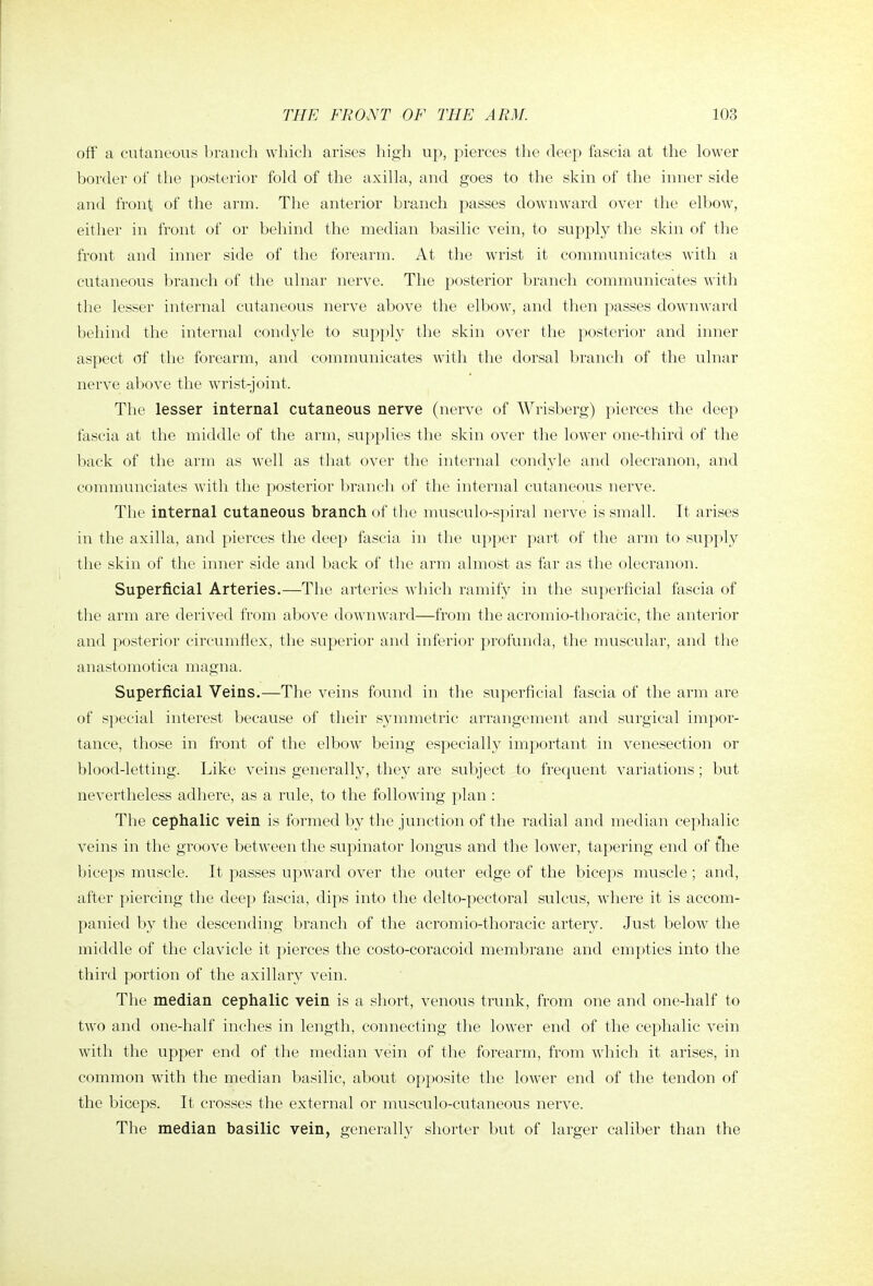 off a cutaneous branch which arises high up, pierces tlie deep fascia at the lower border of the posterior fold of the axilla, and goes to the skin of the inner side and front of the arm. The anterior branch passes downward over the elbow, either in front of or behind the median basilic vein, to supply the skin of the front and inner side of the forearm. At the wrist it communicates with a cutaneous branch of the ulnar nerve. The posterior branch communicates with the lesser internal cutaneous nerve above the elbow, and then passes dowuAvard behind the internal condyle to supply the skin over the posterior and inner aspect of tlie forearm, and communicates with the dorsal branch of the ulnar nerve above the wrist-joint. The lesser internal cutaneous nerve (nerve of Wrisberg) pierces the deep fascia at the middle of the arm, supplies the skin over the lower one-third of the back of the arm as well as that over the internal condyle and olecranon, and communciates Avith the posterior branch of the internal cutaneous nerve. The internal cutaneous branch of the niusculo-spiral nerve is small. It arises in the axilla, and pierces the deep fascia in the upper part of the arm to supply tlie skin of the inner side and back of tlie arm almost as far as the olecranon. Superficial Arteries.—The arteries which ramify in the superficial fascia of the arm are derived from above downward—from the acromio-thoracic, the anterior and posterior circumflex, the superior and inferior profunda, the muscular, and the anastomotica magna. Superficial Veins.—The veins found in the superficial fascia of the arm are of special interest because of their symmetric arrangement and surgical impor- tance, those in front of the elbow being especially important in venesection or blood-letting. Like veins generally, they are subject to frequent variations; but nevertheless adhere, as a rule, to the following plan : The cephalic vein is formed by the junction of the radial and median cephalic veins in the groove between the supinator longus and the low^er, tapering end of the biceps muscle. It passes upw^ard over the outer edge of the biceps muscle ; and, after piercing the deep fascia, dips into the delto-pectoral sulcus, where it is accom- panied by the descending branch of the acromio-thoracic artery. Just below the middle of the clavicle it pierces the costo-coracoid membrane and empties into the third portion of the axillary vein. The median cephalic vein is a short, venous trunk, from one and one-half to two and one-half inches in length, connecting the lower end of the cephalic vein with the upper end of the median vein of the forearm, from wdiich it arises, in common with the median basilic, about opposite the lower end of the tendon of the biceps. It crosses the external or niusculo-cutaneous nerve. The median basilic vein, generally shorter but of larger caliber than the