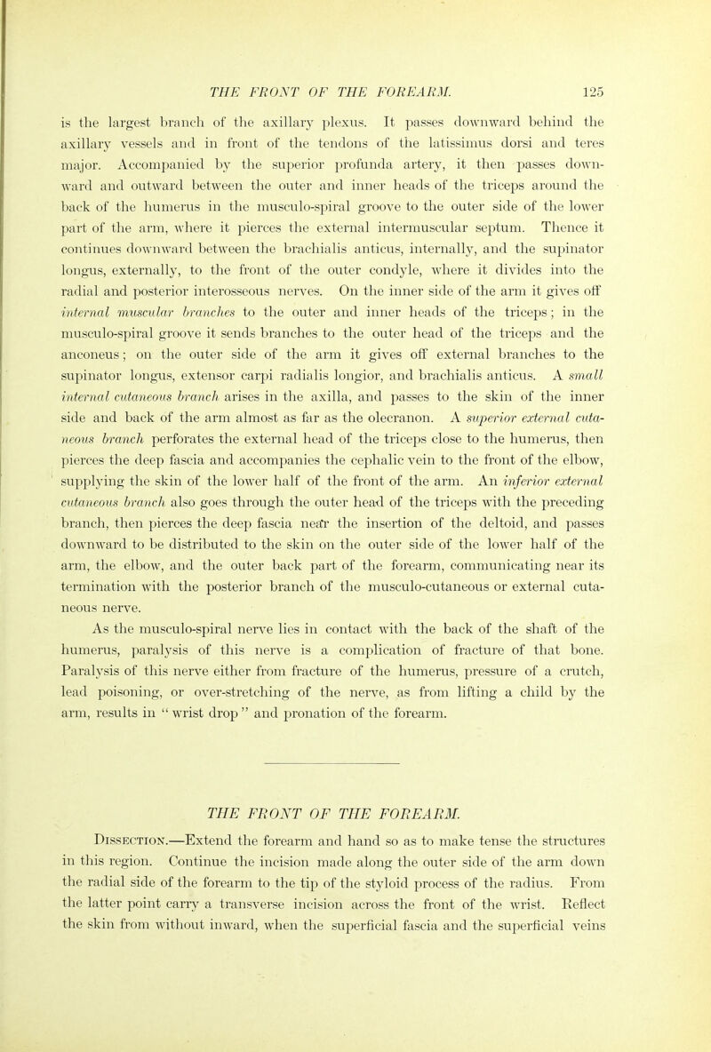 is the largest branch of the axillary plexus. It passes downward behind the axillary vessels and in front of the tendons of the latissimus dorsi and teres major. Accompanied by the superior profunda artery, it then passes down- ward and outward between the outer and inner heads of the triceps around the back of the humerus in the musculo-spiral groove to the outer side of the lower part of the arm, where it pierces the external intermuscular septum. Thence it continues downward between the brachialis anticus, internally, and the supinator longus, externally, to the front of the outer condyle, where it divides into the radial and posterior interosseous nerves. On the inner side of the arm it gives off internal muscular branches to the outer and inner heads of the triceps; in the musculo-spiral groove it sends branches to the outer head of the triceps and the anconeus; on the outer side of the arm it gives off external branches to the supinator longus, extensor carpi radialis longior, and brachialis anticus. A small internal cutaneous branch arises in the axilla, and passes to the skin of the inner side and back of the arm almost as far as the olecranon. A superior external cuta- neous branch perforates the external head of the triceps close to the humerus, then pierces the deep fascia and accompanies the cephalic vein to the front of the elbow, supplying the skin of the lower half of the front of the arm. An inferior external cutaneous branch also goes through the outer head of the triceps wath the preceding branch, then pierces the deep fascia nea'r the insertion of the deltoid, and passes downward to be distributed to the skin on the outer side of the lower half of the arm, the elbow, and the outer back part of the forearm, communicating near its termination with the posterior branch of the musculo-cutaneous or external cuta- neous nerve. As the musculo-spiral nerve lies in contact with the back of the shaft of the humerus, paralysis of this nerve is a complication of fracture of that bone. Paralysis of this nerve either from fracture of the humerus, pressure of a crutch, lead poisoning, or over-stretching of the nerve, as from lifting a child by the arm, results in  wrist drop  and pronation of the forearm. THE FRONT OF THE FOREARM. Dissection.—Extend the forearm and hand so as to make tense the structures in this region. Continue the incision made along the outer side of the arm down the radial side of the forearm to the tip of the styloid process of the radius. From the latter point carry a transverse incision across the front of the wrist. Reflect the skin from without inward, when the superficial fascia and the superficial veins