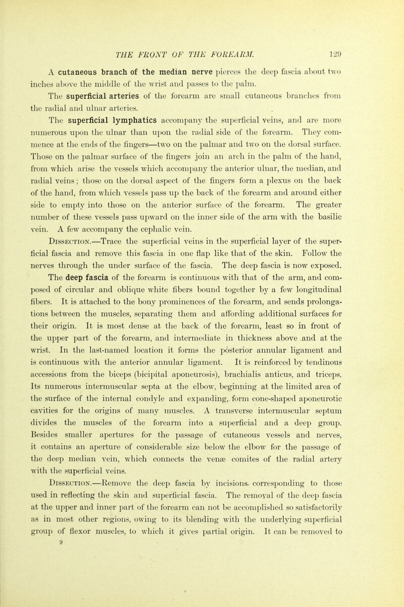 A cutaneous branch of the median nerve pierces the deep fascia about two inches above the middle of tlie wrist and passes to the palm. The superficial arteries of the forearm are small cutaneous branches from the radial and ulnar arteries. The superficial lymphatics accompany the superficial veins, and are more numerous upon the ulnar than upon the radial side of the forearm. They com- mence at the ends of the fingers—two on the palmar and two on the dorsal surface. Those on the palmar surface of the fingers join an arch in the palm of the hand, from which arise the vessels which accompany the anterior ulnar, the median, and radial veins; those on the dorsal aspect of the fingers form a plexus on the back of the hand, from which vessels pass up the back of the forearm and around either side to empty into those on the anterior surface of the forearm. The greater number of these vessels pass upward on the inner side of the arm with the basilic vein. A few accompany the cephalic vein. Dissection.—Trace the superficial veins in the superficial layer of the super- ficial fascia and remove this fascia in one flap like that of the skin. Follow the nerves through the under surface of the fascia. The deep fascia is now exposed. The deep fascia of the forearm is continuous with that of the arm, and com- posed of circular and oblique white fibers bound together by a few longitudinal fibers. It is attached to the bony prominences of the forearm, and sends prolonga- tions between the muscles, separating them and affording additional surfaces for their origin. It is most dense at the back of the forearm, least so in front of the upper part of the forearm, and intermediate in thickness above and at the wrist. In the last-named location it forms the posterior annular ligament and is continuous with the anterior annular ligament. It is reinforced by tendinous accessions from the biceps (bicipital aponeurosis), brachialis anticus, and triceps. Its numerous intermuscular septa at the elbow, beginning at the limited area of the surface of the internal condyle and expanding, form cone-shaped aponeurotic cavities for the origins of many muscles. A transverse intermuscular septum divides the muscles of the forearm into a superficial and a deep group. Besides smaller apertures for the passage of cutaneous vessels and nerves, it contains an aperture of considerable size below the elbow for the passage of the deep median vein, which connects the venae comites of the radial artery with the superficial veins. Dissection.—Remove the deep fascia by incisions- corresponding to those used in reflecting the skin and superficial fascia. The removal of the deep fascia at the upper and inner part of the forearm can not be accomplished so satisfactorily as in most other regions, owing to its blending with the underlying superficial group of flexor muscles, to which it gives partial origin. It can be removed to 9