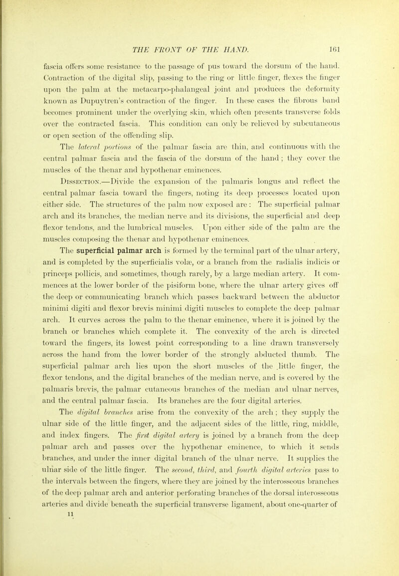fascia offers some resistance to tlie passage of pus toward the dorsum of tlie hand. Contraction of tlie digital slip, passing to the ring or little finger, flexes the finger upon the palm at the metacarpo-phalangeal joint and produces the deformity known as Dupuytren's contraction of the finger. In these cases the fibrous band becomes prominent under the overlying skin, which often presents transverse folds over the contracted fascia. This condition can only be relieved by subcutaneous or open section of the offending slip. The lateral portions of the palmar fascia are thin, and continuous with the central palmar fascia and the fascia of the dorsum of the hand ; they cover the muscles of the thenar and hypothenar eminences. Dissection.—Divide the expansion of the palmaris longus and reflect the central palmar fascia toward the fingers, noting its deep processes located upon either side. The structures of the palm now exposed are: The superficial palmar arch and its branches, the median nerve and its divisions, the superficial and deep flexor tendons, and the lumljrical muscles. Upon either side of the palm are the muscles composing the thenar and hypothenar eminences. The superficial palmar arch is formed by the terminal part of the ulnar artery, and is completed by the superficialis volae, or a branch from the radialis indicis or princeps pollicis, and sometimes, though rarely, by a large median artery. It com- mences at the low'er border of the pisiform bone, where the ulnar artery gives off the deep or communicating branch which passes backward between the abductor minimi digiti and flexor brevis minimi digiti muscles to complete the deep palmar arch. It curves across the palm to the thenar eminence, where it is joined by the branch or branches which complete it. The convexity of the arch is directed toward the fingers, its lowest point corresponding to a line drawn transversely across the hand from the lower border of the strongly abducted thumb. The superficial palmar arch lies upon the short muscles of the .little finger, the flexor tendons, and the digital branches of the median nerve, and is covered by the palmaris brevis, the palmar cutaneous branches of the median and ulnar nerves, and the central palmar fascia. Its branches are the four digital arteries. The digital branches arise from the convexity of the arch ; they supply the ulnar side of the little finger, and the adjacent sides of the little, ring, middle, and index fingers. The first digital artery is joined by a branch from the deep palmar arch and passes over the hypothenar eminence, to which it sends branches, and under the inner digital branch of the ulnar nerve. It supplies the ulnar side of the little finger. The second, third, and fourth digital arteries pass to the intervals between the fingers, where they are joined by the interosseous branches of the deep palmar arch and anterior perforating branches of the dorsal interosseous arteries and divide beneath the superficial transverse ligament, about one-quarter of 11