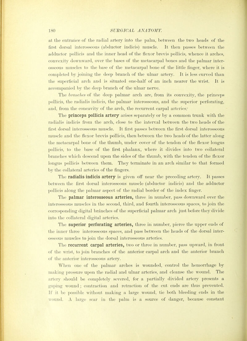 at the entrance of the radial artery into the pahn, between the two heads of the first dorsal interosseous (abductor indicis) muscle. It then passes between the adductor pollicis and the inner head of the flexor brevis pollicis, whence it arches, convexity downward, over the bases of the metacarpal bones and the palmar inter- osseous muscles to the base of the metacarpal bone of the little finger, where it is completed by joining the deep branch of the ulnar artery. It is less curved than the superficial arch and is situated one-half of an inch nearer the wrist. It is accompanied by the deej) branch of the ulnar nerve. The branches of the deep palmar arch are, from its convexity, the princeps pollicis, the radialis indicis, the palmar interosseous, and the superior perforating, and, from the concavity of the arch, the recurrent carpal arteries. The princeps pollicis artery arises separately or by a common trunk with the radialis indicis from the arch, close to the interval between the tw^o heads of the first dorsal interosseous muscle. It first passes between the first dorsal interosseous muscle and the flexor brevis pollicis, then between the two heads of the latter along the metacarpal bone of the thumb, under cover of the tendon of the flexor longus pollicis, to the base of the first phalanx, where it divides into two collateral branches which descend upon the sides of the thumb, with the tendon of the flexor longus pollicis between them. They terminate in an arch similar to that formed by the collateral arteries of the fingers. The radialis indicis artery is given off near the preceding artery. It passes between the first dorsal interosseous muscle (abductor indicis) and the adductor pollicis along the palmar aspect of the radial border of the index finger. The palmar interosseous arteries, three in number, pass downward over the interosseous muscles in the second, third, and fourth interosseous spaces, to join the corresponding digital branches of the superficial palmar arch just before they divide into the collateral digital arteries. The superior perforating arteries, three in number, pierce the upper ends of the inner three interosseous spaces, and pass between the heads of the dorsal inter- osseous muscles to join the dorsal interosseous arteries. The recurrent carpal arteries, two or three in number, pass upward, in front of the Avrist, to join branches of the anterior carpal arch and the anterior branch of the anterior interosseous artery. When one of the palmar arches is wounded, control the hemorrhage by making pressure upon the radial and ulnar arteries, and cleanse the wound. The artery should be completely severed, for a partially divided artery presents a gaping wound; contraction and retraction of the cut ends are thus prevented. If it be possible without making a large wound, tie both bleeding ends in the wound. A large scar in the palm is a source of danger, because constant