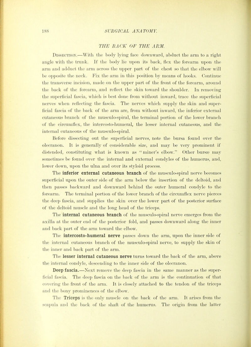 THE BACK OF THE ARM. Dissection.—With the body lying face downward, abduct the arm to a right angle with the trunk. If the body lie upon its back, flex the forearm upon the arm and adduct the arm across the upper part of the chest so that the elbow will be opposite the neck. Fix the arm in this position by means of hooks. Continue the transverse incision, made on the upper part of the front of the forearm, around the back of the forearm, and reflect the skin toward the shoulder. In removing the superficial fascia, which is best done from without inward, trace the superficial nerves when reflecting the fascia. The nerves which supply the skin and super- ficial fascia of the back of the arm are, from without inward, the inferior external cutaneous branch of the musculo-spiral, the terminal portion of the lower branch of the circumflex, the intercosto-humeral, the lesser internal cutaneous, and the internal cutaneous of the musculo-spiral. Before dissecting out the superficial nerves, note the bursa found over the olecranon. It is generally of considerable size, and may be very prominent if distended, constituting what is known as miner's elbow. Other bursse may sometimes be found over the internal and external condyles of the humerus, and, lower down, upon the ulna and over its styloid process. The inferior external cutaneous branch of the musculo-spiral nerve becomes superficial u.pon the outer side of the arm below the insertion of the deltoid, and then passes backward and downward behind the outer humeral condyle to the forearm. The terminal portion of the lower branch of the circumflex nerve pierces the deep fascia, and supplies the skin over the lower part of the posterior surface of the deltoid muscle and the long head of the triceps. The internal cutaneous branch of the musculo-spiral nerve emerges from the axilla at the outer end of the posterior fold, and passes downward along the inner and back part of the arm toward the elbow. The intercosto-humeral nerve passes down the arm, upon the inner side of the internal cutaneous branch of the musculo-spiral nerve, to supply the skin of the inner and back part of the arm. The lesser internal cutaneous nerve turns toward the back of the arm, above the internal condyle, descending to the inner side of the olecranon. Deep fascia.—Next remove the deep fascia in the same manner as the super- ficial fascia. The deep fascia on the back of the arm is the continuation of that covering the front of the arm. It is closely attached to the tendon of the triceps and the bony prominences of the elbow. The Triceps is the only muscle on the back of the arm. It arises from the scapula and the back of the shaft of the humerus. The origin from the latter