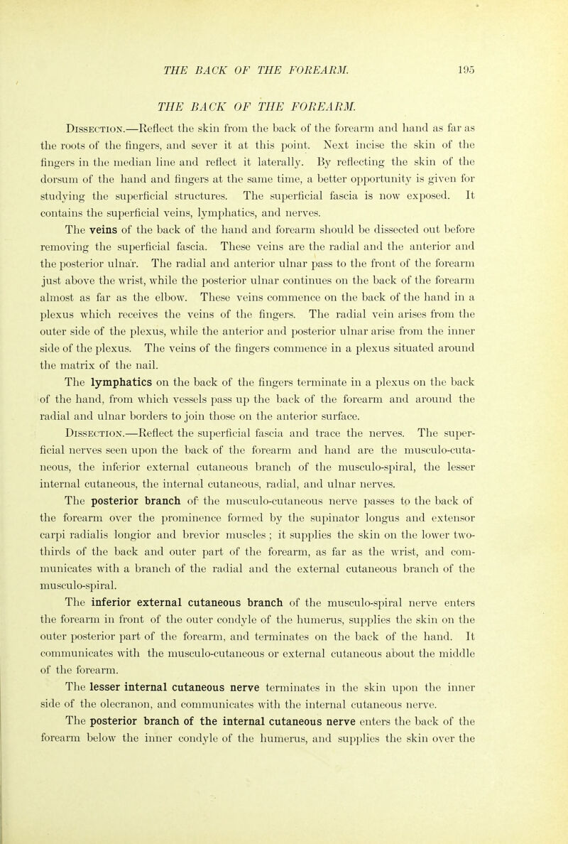 THE BACK OF THE FOREARM. Dissection.—Reflect the skin from the back of the forearm and hand as far as the roots of the fingers, and sever it at this point. Next incise the skin of the fingers in the median line and reflect it laterally. By reflecting the skin of the dorsum of the hand and fingers at the same time, a better opportunity is given for studying the superficial structures. The superficial fascia is now exposed. It contains the superficial veins, lymphatics, and nerves. The veins of the back of the hand and forearm should be dissected out before removing the superficial fascia. These veins are the radial and the anterior and the posterior ulnar. The radial and anterior ulnar pass to the front of the forearm just above the wrist, while the posterior ulnar continues on the back of the forearm almost as far as the elbow. These veins commence on the back of the hand in a plexus which receives the veins of the fingers. The radial vein arises from the outer side of the plexus, while the anterior and posterior ulnar arise from the inner side of the plexus. The veins of the fingers commence in a plexus situated around the matrix of the nail. The lymphatics on the back of the fingers terminate in a plexus on the back of the hand, from which vessels pass up the back of the forearm and around the radial and ulnar borders to join those on the anterior surface. Dissection.—Reflect the su.perficial fascia and trace the nerves. The super- ficial nerves seen upon the back of the forearm and hand are the musculo-cuta- neous, the inferior external cutaneous branch of the musculo-spiral, the lesser internal cutaneous, the internal cutaneous, radial, and ulnar nerves. The posterior branch of the musculo-cutaneous nerve passes to the back of the forearm over the prominence formed by the supinator longus and extensor carpi radialis longior and brevior muscles ; it supplies the skin on the lower two- thirds of the back and outer part of the forearm, as far as the wrist, and com- municates with a branch of the radial and the external cutaneous branch of the musculo-spiral. The inferior external cutaneous branch of the musculo-spiral nerve enters the forearm in front of the outer condyle of the humerus, supplies the skin on the outer posterior part of the forearm, and terminates on the back of the hand. It communicates with the musculo-cutaneous or external cutaneous about the middle of the forearm. The lesser internal cutaneous nerve terminates in the skin upon the inner side of the olecranon, and communicates with the internal cutaneous nerve. The posterior branch of the internal cutaneous nerve enters the back of the forearm below the inner condyle of the humerus, and supplies the skin over the