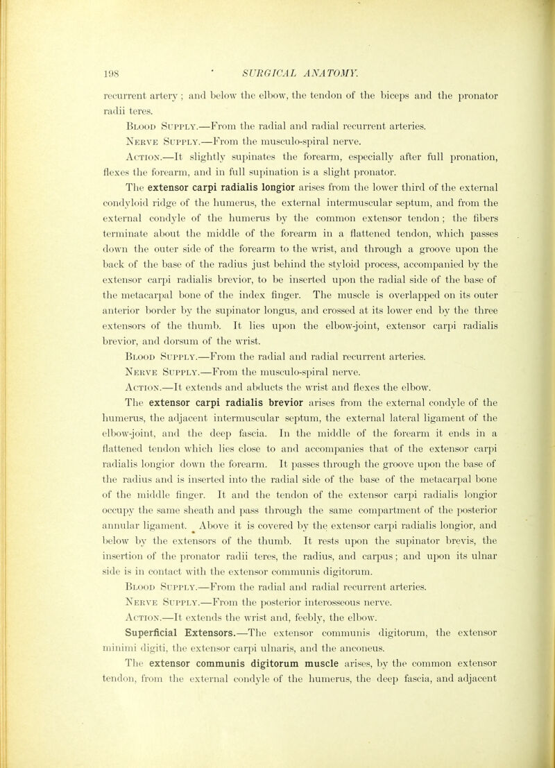 recurrent artery ; and below the elbow, the tendon of the biceps and the pronator radii teres. Blood Supply.—From the radial and radial recurrent arteries. Nerve Supply.—From the musculo-spiral nerve. Action.—It slightly supinates the forearm, especially after full pronation, flexes the forearm, and in full supination is a slight pronator. The extensor carpi radialis longior arises from the lower third of the external condyloid ridge of the humerus, the external intermuscular septum, and from the external condyle of the humerus by the common extensor tendon ; the fibers terminate about the middle of the forearm in a flattened tendon, which passes down the outer side of the forearm to the wrist, and through a groove upon the back of the base of the radius just behind the styloid process, accompanied by the extensor carpi radialis brevior, to be inserted upon the radial side of the base of the metacarpal bone of the index finger. The muscle is overlapped on its outer anterior boi'der by the supinator longus, and crossed at its lower end by the three extensors of the thumb. It lies upon the elbow-joint, extensor carpi radialis brevior, and dorsum of the wrist. Blood Supply.—From the radial and radial recurrent arteries. Nerve Supply.—From the musculo-spiral nerve. Action.—It extends and abducts the wrist and flexes the elbow. The extensor carpi radialis brevior arises from the external condyle of the humerus, the adjacent intermuscular septum, the external lateral ligament of the elbow-joint, and the deep fascia. In the middle of the forearm it ends in a flattened tendon which lies close to and accompanies that of the extensor carpi radialis longior down the forearm. It passes through the groove upon the base of the radius and is inserted into the radial side of the base of the metacarpal bone of the middle finger. It and the tendon of the extensor carpi radialis longior occupy the same sheath and pass through the same compartment of the posterior annular ligament. Above it is covered by the extensor carpi radialis longior, and below by the extensors of the thumb. It rests upon the supinator brevis, the insertion of the pronator radii teres, the radius, and carpus; and upon its ulnar side is in contact with the extensor communis digitorum. Blood Supply.—From the radial and radial recurrent arteries. Nerve Supply.—From the posterior interosseous nerve. Action.—It extends the wrist and, feebly, the elbow. Superficial Extensors.—The extensor communis digitorum, the extensor minimi digiti, the extensor carpi ulnaris, and the anconeus. The extensor communis digitorum muscle arises, by the common extensor tendon, from the external condyle of the humerus, the deep fascia, and adjacent