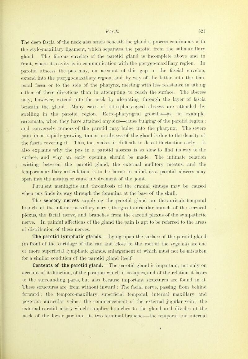 The deep fascia of the neck also sends beneath the gland a process continuous with the stylo-maxillary ligament, which separates the parotid from the submaxillary gland. The fibrous envelop of the parotid gland is incomplete above and in front, where its cavity is in communication with the pterygo-maxillary region. In parotid abscess the pus may, on account of this gap in the fascial envelop, extend into the pterygo-maxillary region, and by way of the latter into the tem- poral fossa, or to the side of the pharynx, meeting with less resistance in taking either of these directions than in attempting to reach the surface. The abscess may, however, extend into the neck by ulcerating through the layer of fascia beneath the gland. Many cases of retro-pharyngeal abscess are attended l)y swelling in the parotid region. Retro-pharyngeal growths—as, for example, sarcomata, when they have attained any size—cause bulging of the parotid region ; and, conversely, tumors of the parotid may bulge into the pharynx. The severe pain in a rapidly growing tumor or abscess of the gland is due to the density of the fascia covering it. This, too, makes it difficult to detect fluctuation early. It also explains why the pus in a parotid abscess is so slow to find its way to the surface, and why an early opening should be made. The intimate relation existing between the parotid gland, the external auditory meatus, and the temporo-maxillaiy articulation is to be borne in mind, as a parotid abscess may open into the meatus or cause involvement of the joint. Purulent meningitis and thrombosis of the cranial sinuses may be caused . when pus finds its way through the foramina at the base of the skull. The sensory nerves supplying the parotid gland are the auriculo-temporal branch of the inferior maxillary nerve, the great auricular branch of the cervical plexus, the facial nerve, and branches from the carotid plexus of the sympathetic nerve. In painful affections of the gland the pain is apt to be referred to the areas of distribution of these nerves. The parotid lymphatic glands.—Lying upon the surface of the parotid gland (in front of the cartilage of the ear, and close to the root of the zygoma) are one or more superficial 13'mphatic glands, enlargement of which must not be mistaken for a similar condition of the parotid gland itself. Contents of the parotid gland.—The parotid gland is important, not only on account of its function, of the position which it occupies, and of the relation it bears to the surrounding parts, but also because important structures are found in it. These structures are, from without inward : The facial nerve, passing from behind forward ; the temporo-maxillary, superficial temporal, internal maxillary, and posterior auricular veins; the commencement of the external jugular vein ; the external carotid artery which supplies branches to the gland and divides at the neck of the lower jaw into its two terminal branches—the temporal and internal