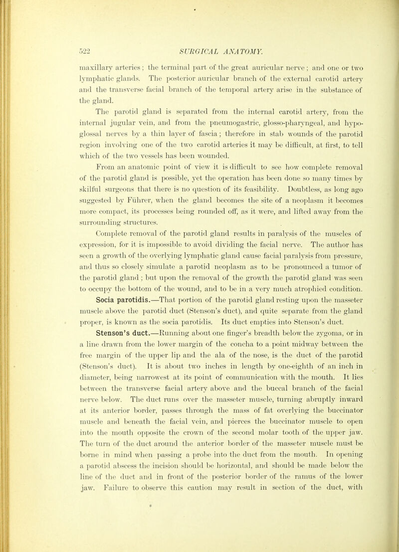 maxillary arteries ; the terminal part of the great auricular nerve ; and one or two lymphatic glands. The posterior auricular branch of the external carotid artery and the transverse facial branch of the temporal artery arise in the substance of the gland. The parotid gland is separated from the internal carotid artery, from the internal jugular vein, and from the pneumogastric, glosso-pharyngeal, and hypo- glossal nerves by a thin layer of fascia; therefore in stab wounds of the parotid region involving one of the two carotid arteries it may be difficult, at first, to tell which of the two vessels has been wounded. From an anatomic point of view it is difficult to see how complete removal of the parotid gland is j^ossible, yet the operation has been done so many times by skilful surgeons that there is no question of its feasibility. Doubtless, as long ago suggested by Fiihrer, when the gland becomes the site of a neoplasm it becomes more compact, its processes being rounded off, as it were, and lifted away from the surrounding structures. Complete removal of the parotid gland results in paralysis of the muscles of expression, for it is impossible to avoid dividing the facial nerve. The author has seen a growth of the overlying lymphatic gland cause facial paralysis from pressure, and thus so closely simulate a parotid neoplasm as to be pronounced a tumor of the parotid gland ; but upon the removal of the growth the parotid gland was seen to occupy the bottom of the wound, and to be in a very much atrophied condition. Socia parotidis.—That portion of the parotid gland resting upon the masseter muscle above the parotid duct (Stenson's duct), and quite separate from the gland proper, is known as the socia parotidis. Its duct empties into Stenson's duct. Stenson's duct.—Running about one finger's breadth below the zygoma, or in a line drawn from the lower margin of the concha to a point midway between the free margin of the upper lip and the ala of the nose, is the duct of the parotid (Stenson's duct). It is about two inches in length by one-eighth of an inch in diameter, being narrowest at its point of communication with the mouth. It lies between the transverse facial artery above and the buccal branch of the facial nerve below. The duct runs over the masseter muscle, turning abruptly inward at its anterior border, passes through the mass of fat overlying the buccinator muscle and beneath the facial vein, and pierces the buccinator muscle to open into the mouth opposite the crown of the second molar tooth of the upper jaw. The turn of the duct around the anterior border of the masseter muscle must be borne in mind when passing a probe into the duct from the mouth. In opening a parotid abscess the incision should be horizontal, and should be made below the line of the duct and in front of the posterior border of the ramus of the lower jaw. Failure to observe this caution may result in section of the duct, with «
